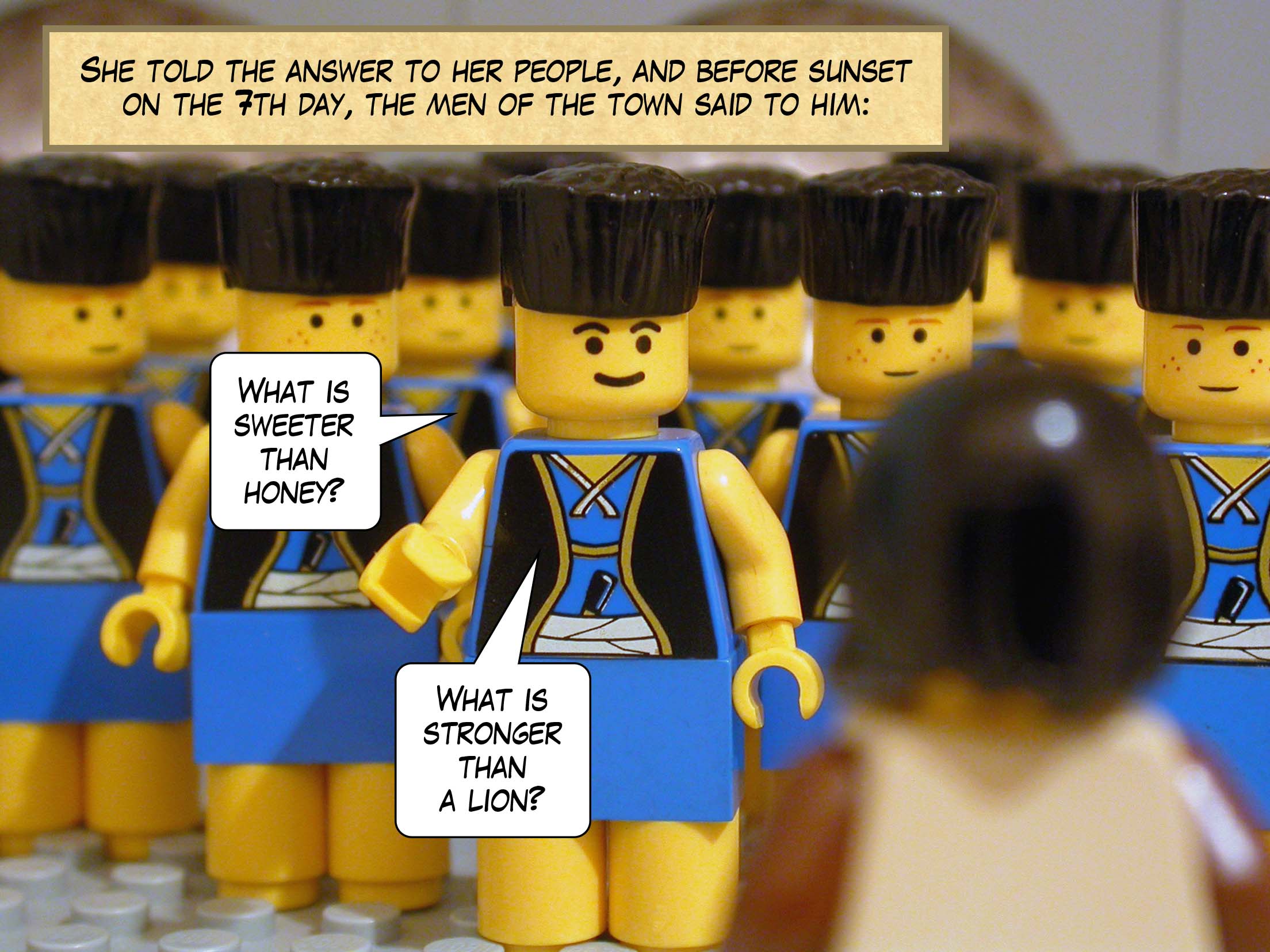 She told the answer to her people, and before sunset on the seventh day, the men of the town said to him, 'What is sweeter than honey? What is stronger than a lion?'