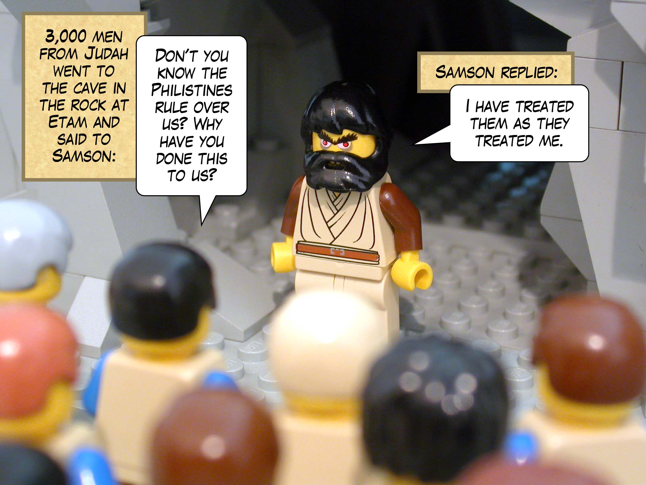 Three thousand men from Judah went to the cave in the rock at Etam and said to Samson, 'Don't you know the Philistines rule over us? Why have you done this to us?' Samson replied, 'I have treated them as they treated me.'