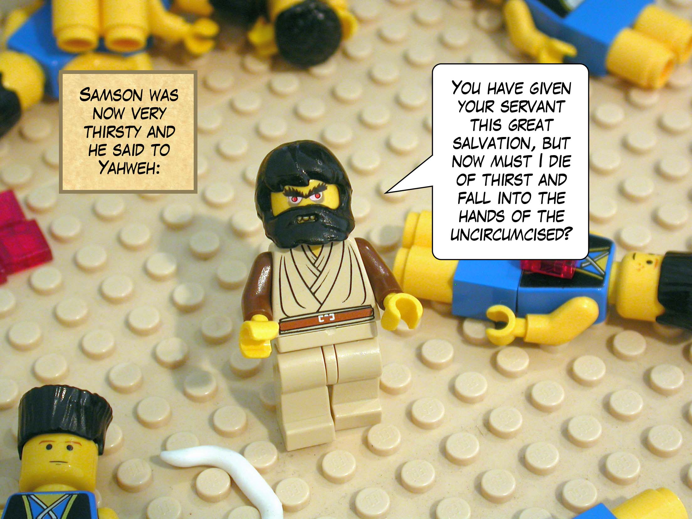 Samson was now very thirsty and he said to Yahweh, 'You have given your servant this great salvation, but now must I die of thirst and fall into the hands of the uncircumcised?'