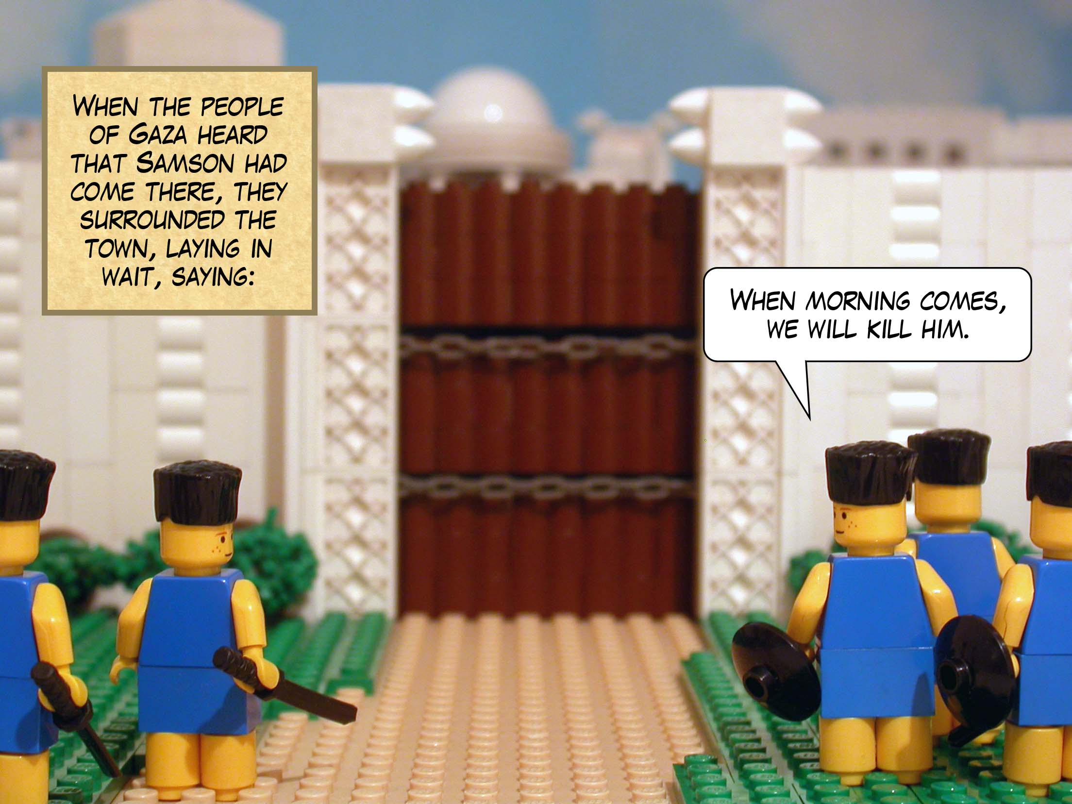 When the people of Gaza heard that Samson had come there, they surrounded the town, laying in wait, saying, 'When morning comes, we will kill him.'