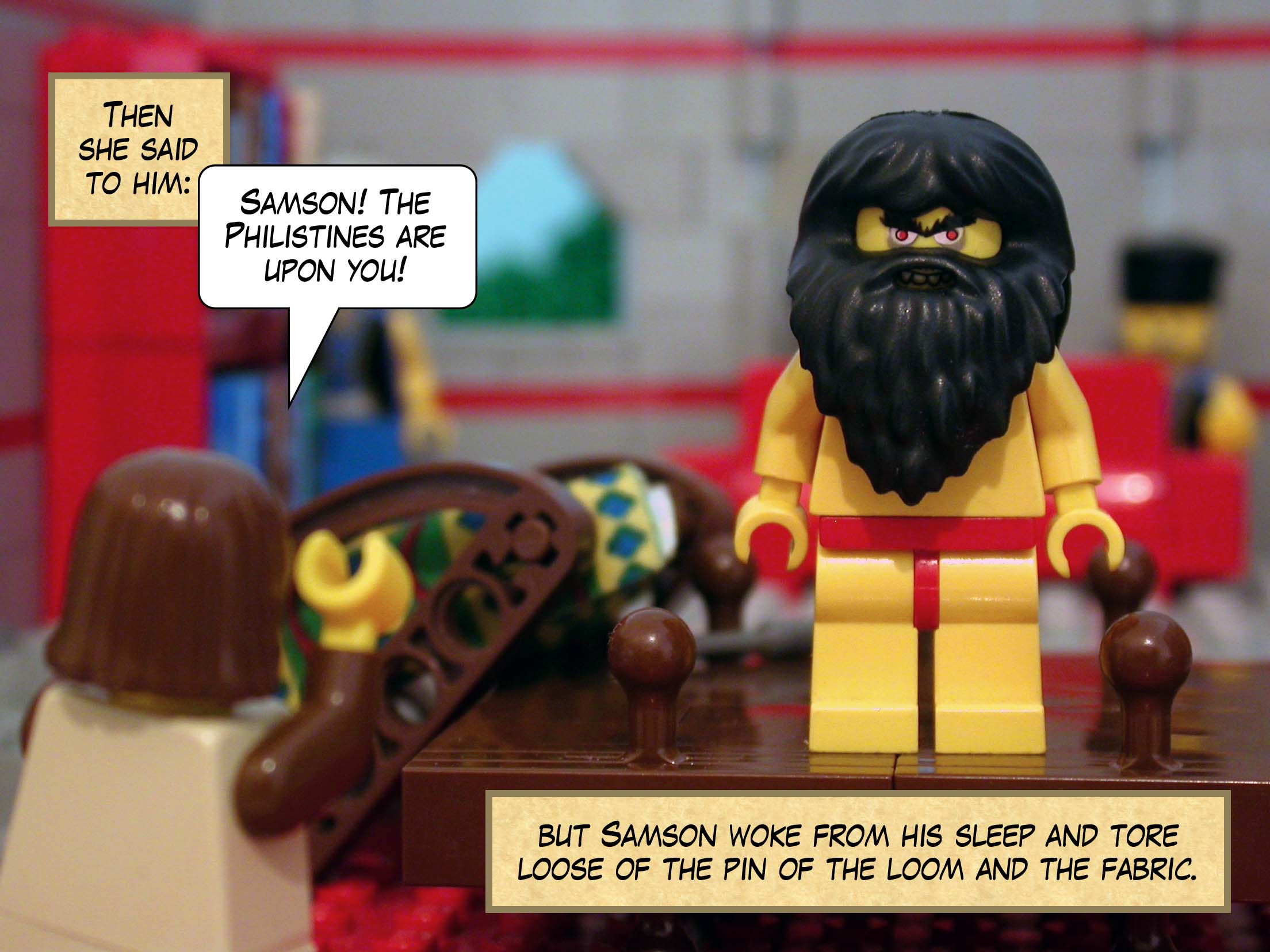 Then she said to him, 'Samson! The Philistines are upon you!', but Samson woke from his sleep and tore loose of the pin of the loom and the fabric.