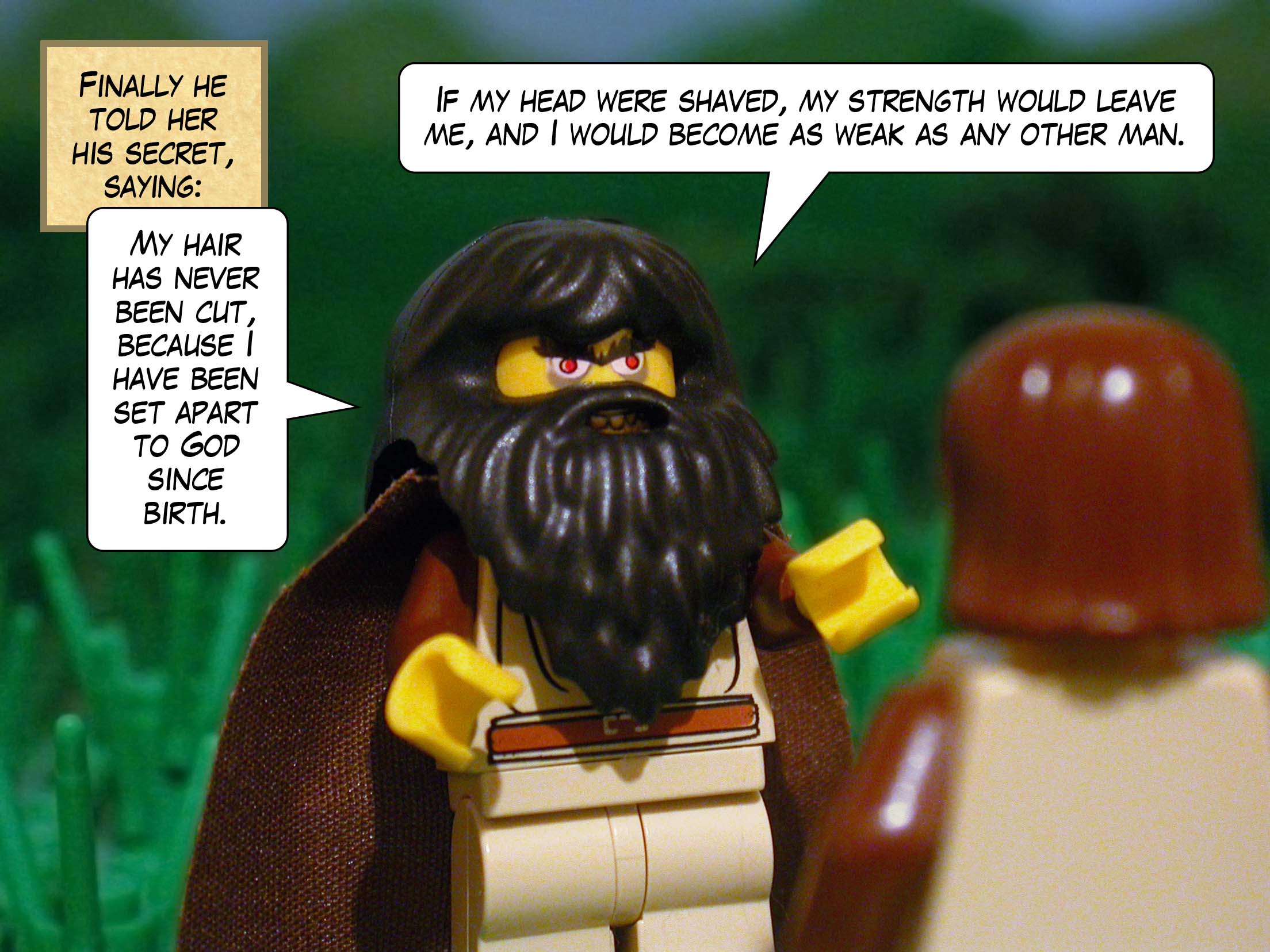 Finally he told her his secret, saying, 'My hair has never been cut, because I have been set apart to God since birth. If my head were shaved, my strength would leave me, and I would become as weak as any other man.