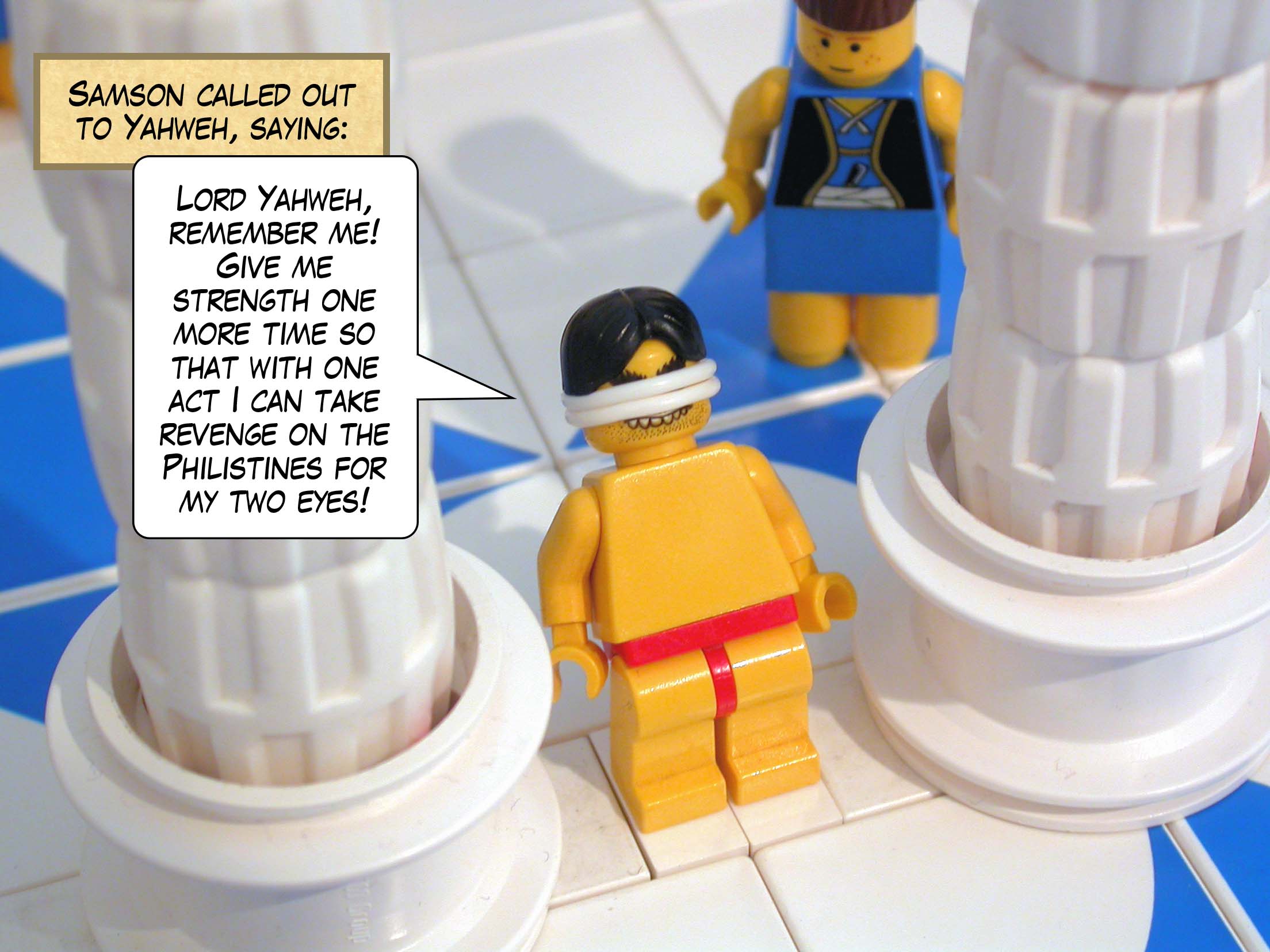 Samson called out to Yahweh, saying, 'Lord Yahweh, remember me. Give me strength one more time so that with one act I can take revenge on the Philistines for my two eyes!'