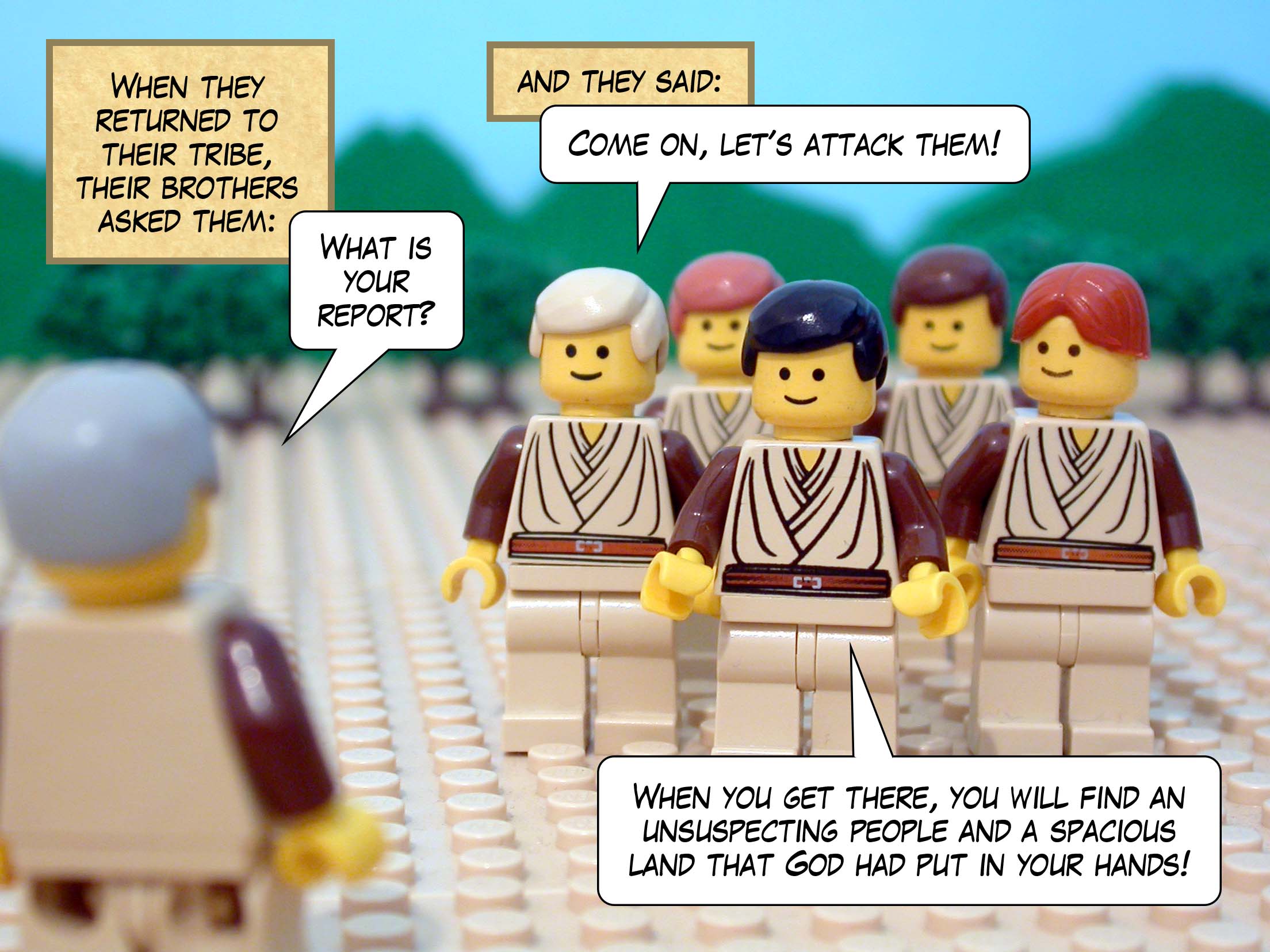 When they returned to their tribe, their brothers asked them 'What is your report?' and they said, 'Come on, let's attack them! When you get there, you will find an unsuspecting people and a spacious land that God had put in your hands!'
