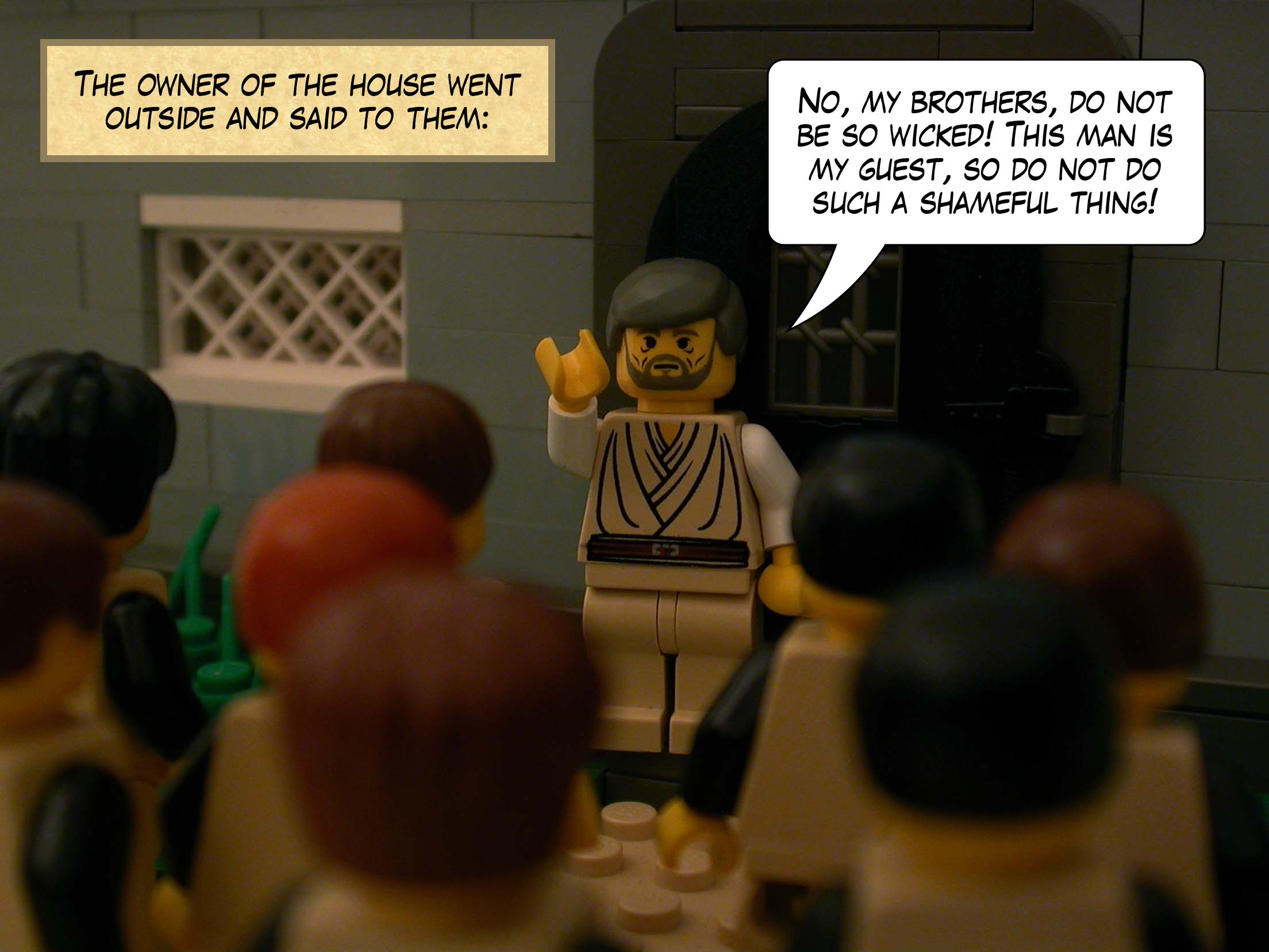 The owner of the house went outside and said to them, 'No, my brothers, do not be so wicked! This man is my guest, so do not do such a shameful thing!'