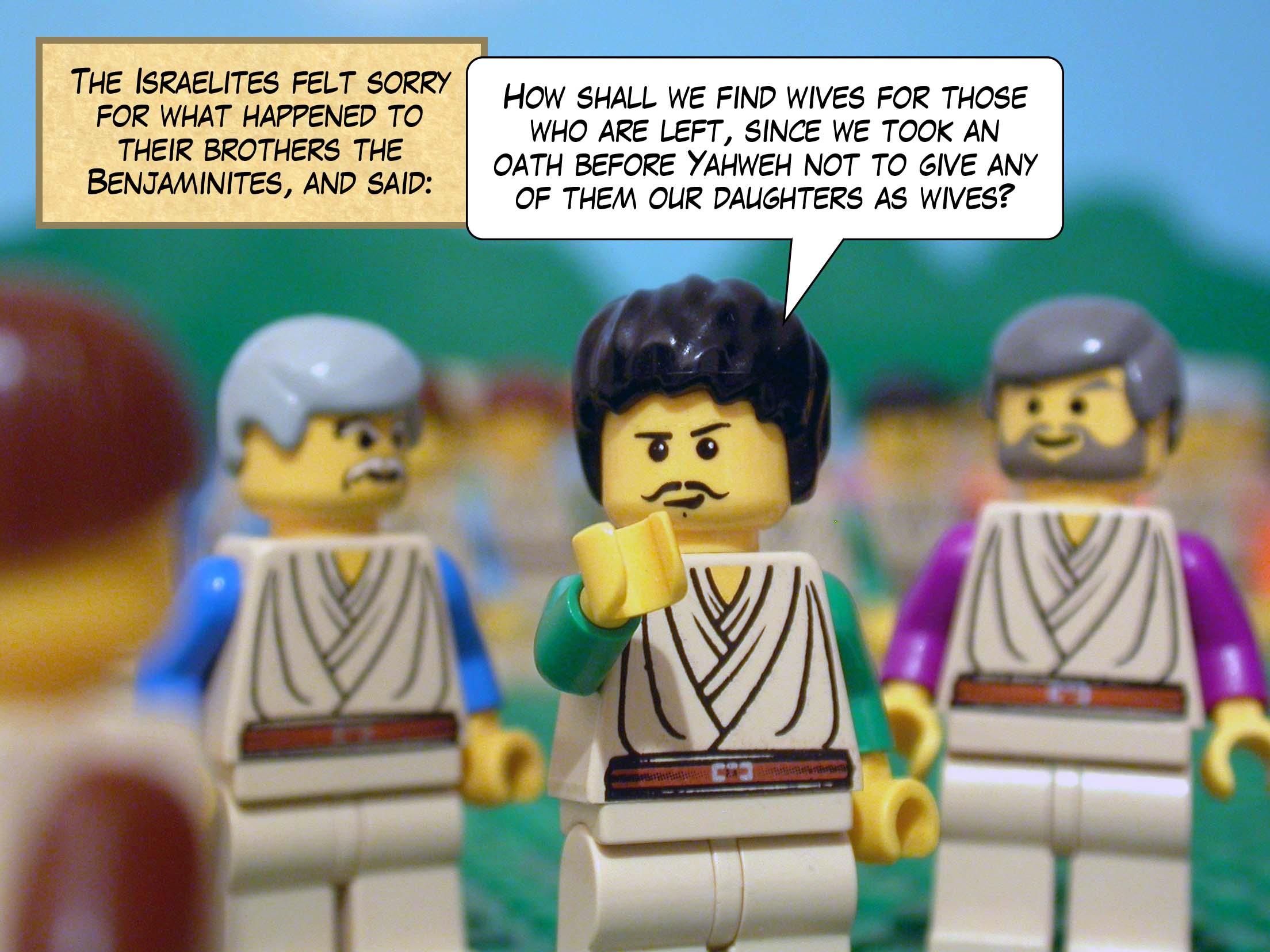 The Israelites felt sorry for what happened to their brothers the Benjaminites, and said, 'How shall we find wives for those who are left, since we took an oath before Yahweh not to give any of them our daughters as wives?'