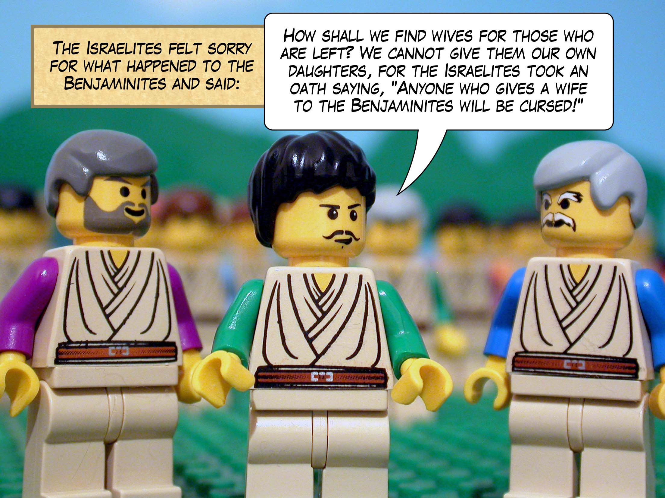 The Israelites felt sorry for what happened to the Benjaminites and said, 'How shall we find wives for those who are left? We cannot give them our own daughters, for the Israelites took an oath saying, Anyone who gives a wife to the Benjaminites will be cursed! '