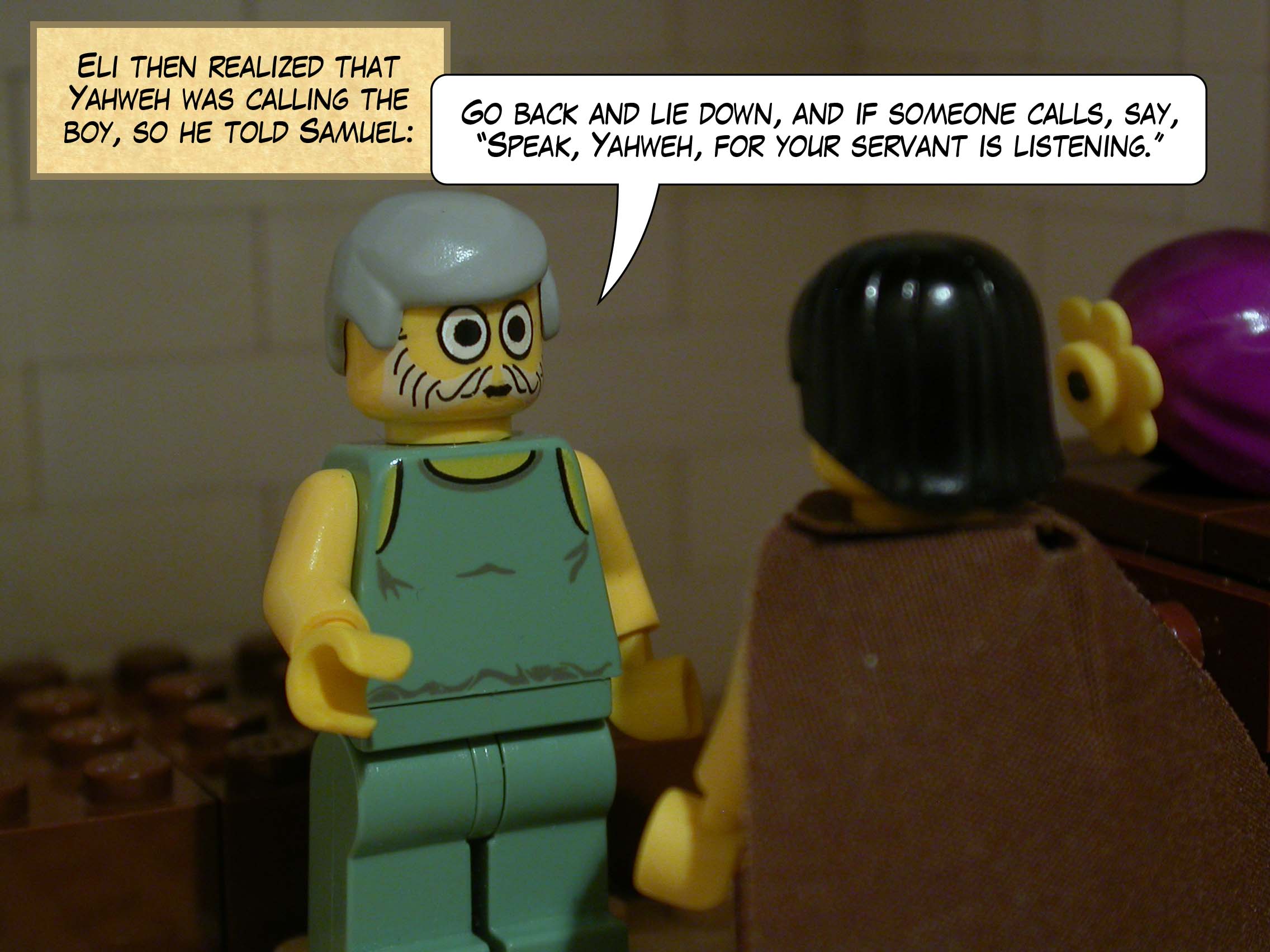 Eli then realized that Yahweh was calling the boy, so he told Samuel, 'Go back and lie down, and if someone calls, say, Speak, Yahweh, for your servant is listening. '