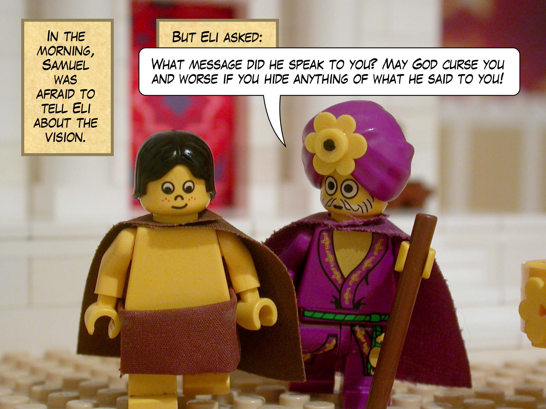 In the morning, Samuel was afraid to tell Eli about the vision. But Eli asked, 'What message did he speak to you? May God curse you and worse if you hide anything of what he said to you!'