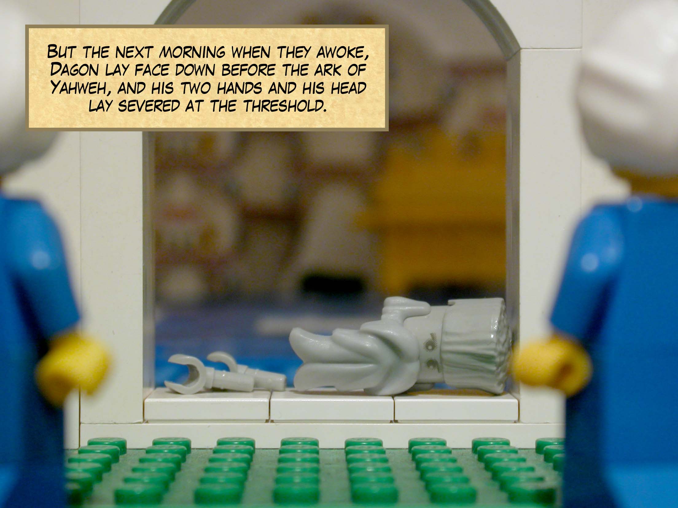 But the next morning when they awoke, Dagon lay face down before the ark of Yahweh, and his two hands and his head lay severed at the threshold.