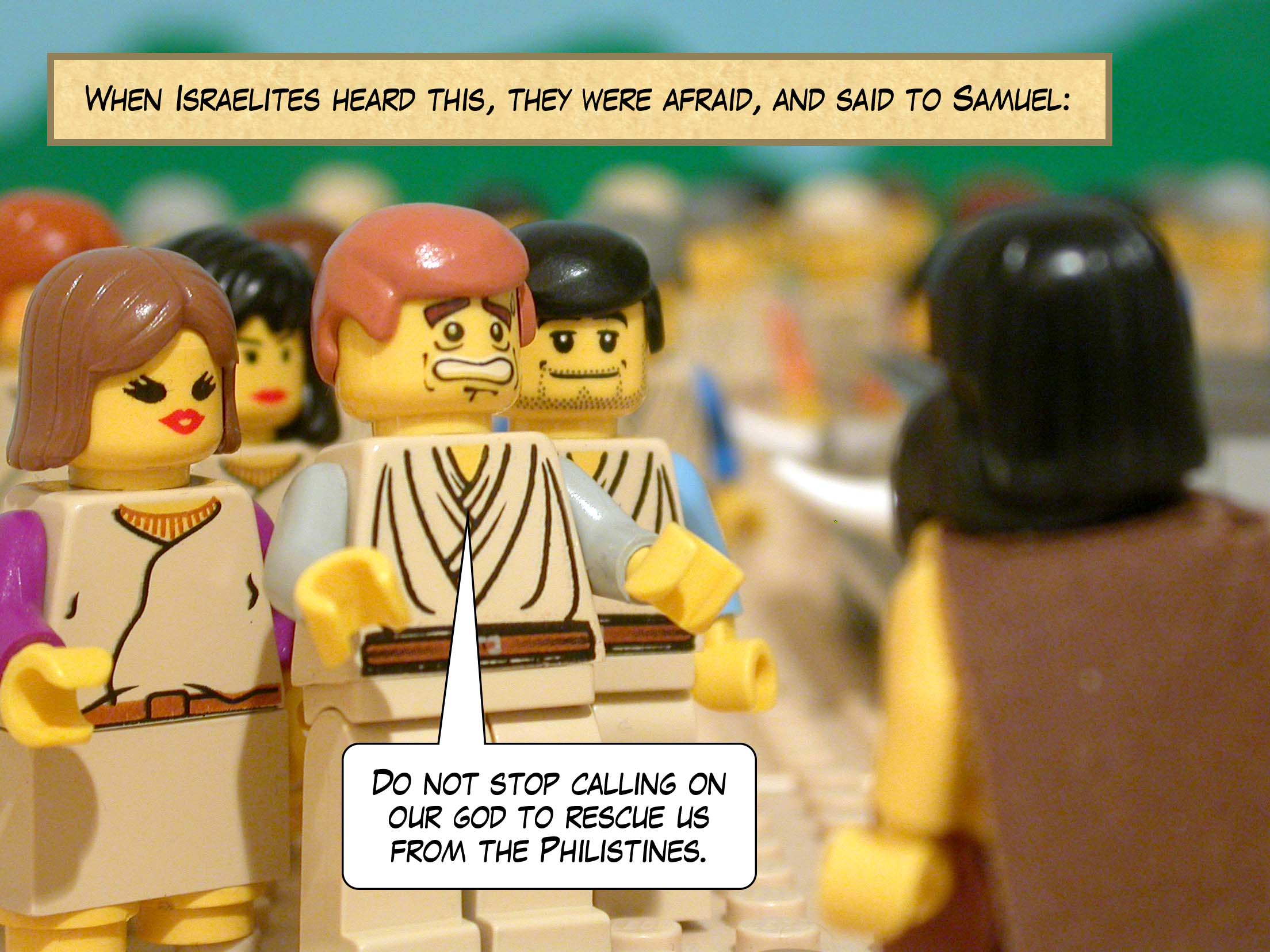 When Israelites heard this, they were afraid, and said to Samuel, 'Do not stop calling on our god to rescue us from the Philistines.'