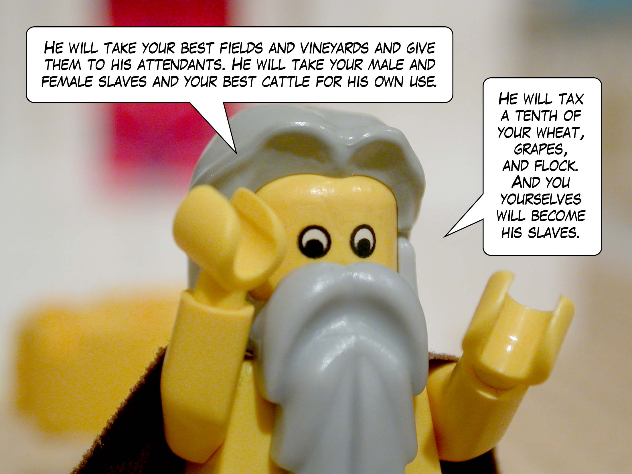 'He will take your best fields and vineyards and give them to his attendants. He will take your male and female slaves and your best cattle for his own use. He will tax a tenth of your wheat, grapes, and flock. And you yourselves will become his slaves.'
