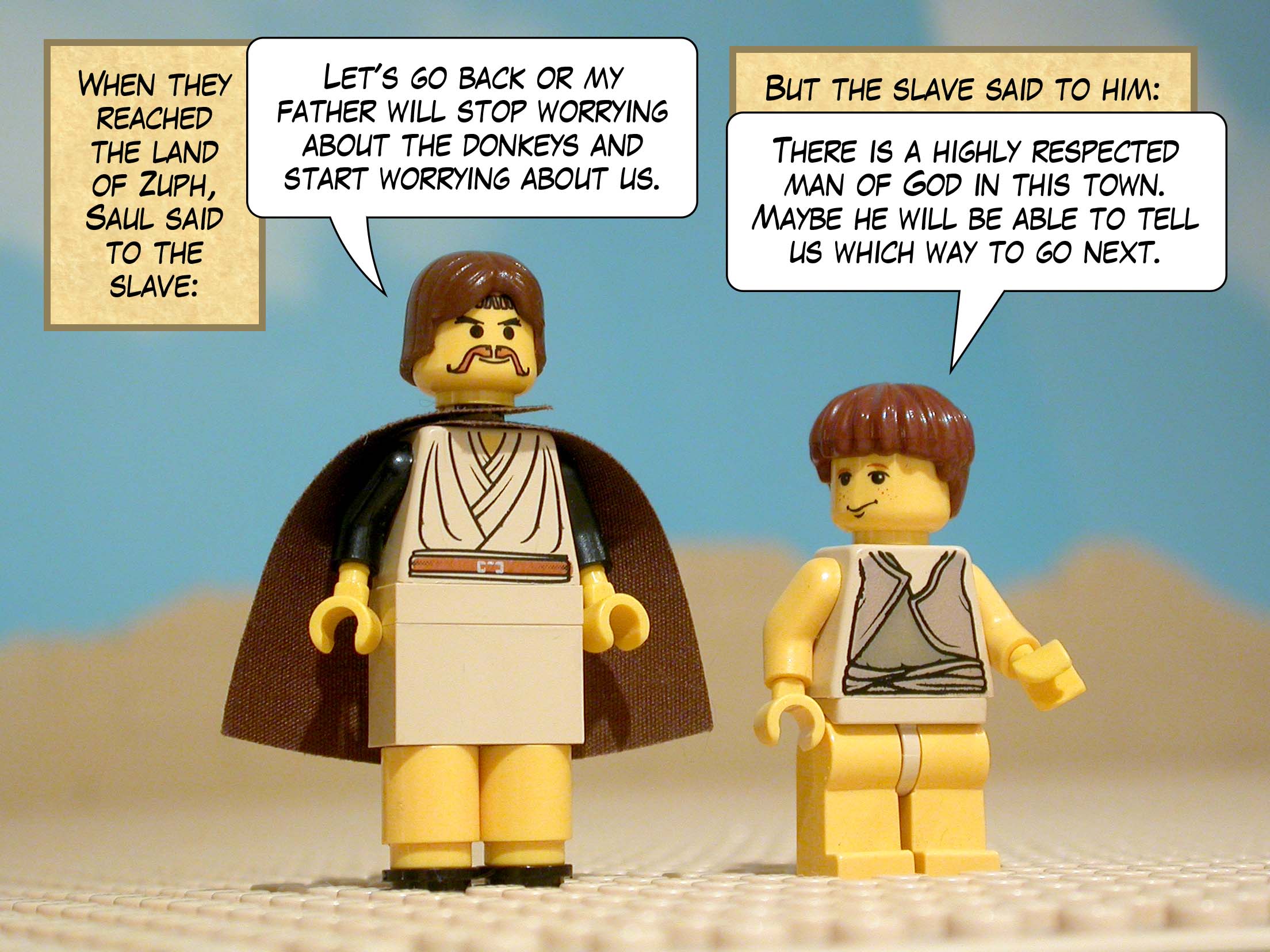 When they reached the land of Zuph, Saul said to the slave, 'Let's go back or my father will stop worrying about the donkeys and start worrying about us.' But the slave said to him, 'There is a highly respected man of God in this town. Maybe he will be able to tell us which way to go next.'