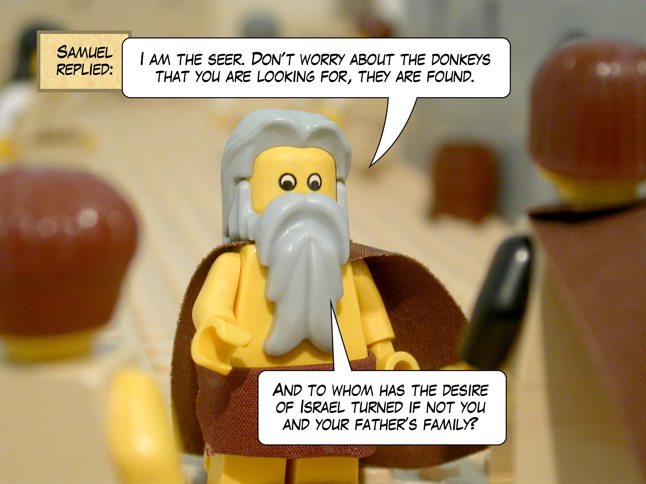 Samuel replied, 'I am the seer. Don't worry about the donkeys you are looking for, they are found. And for whom is everything desirable in Israel if not you and your father's family?'