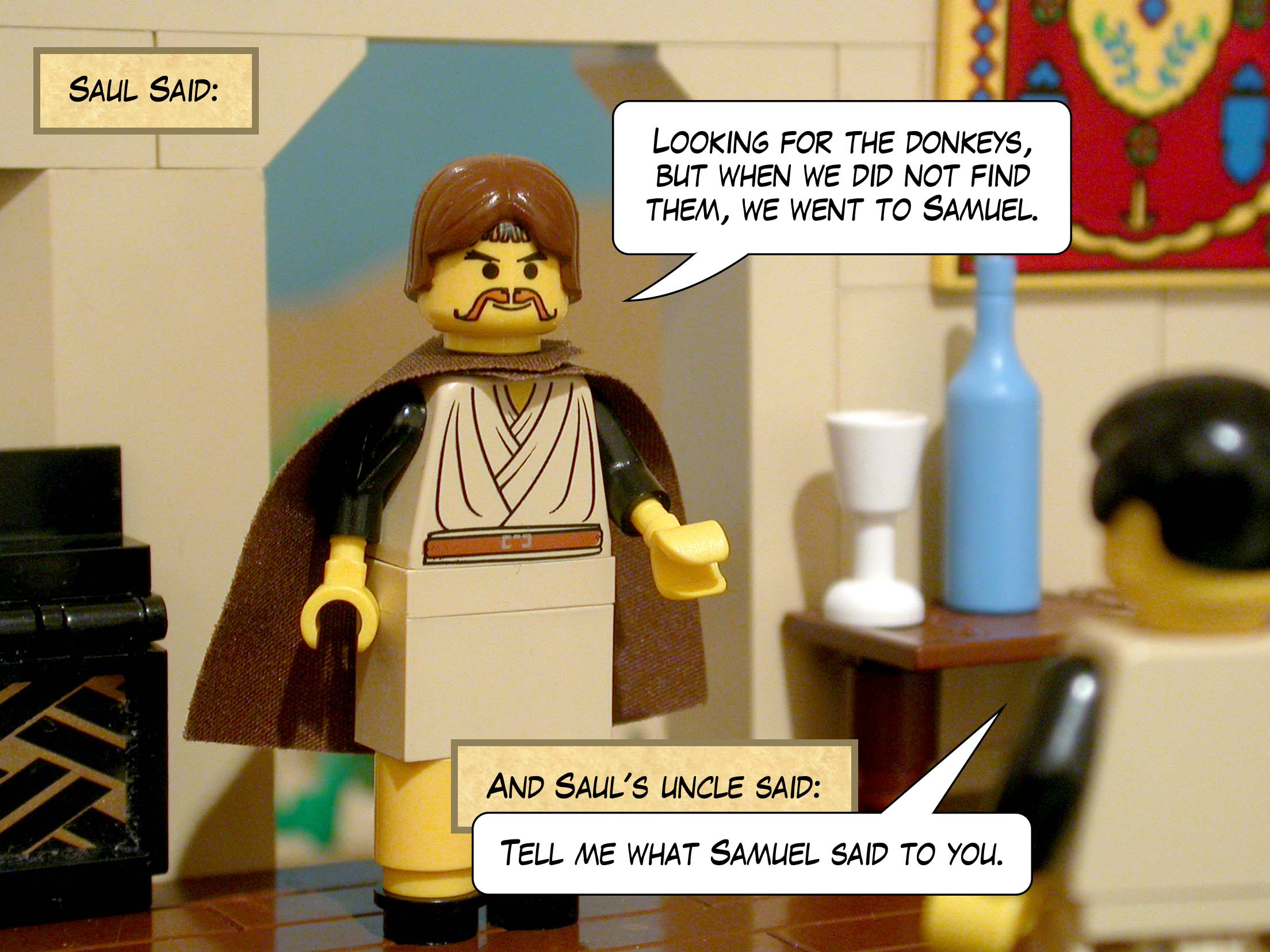 'Looking for the donkeys,' said Saul, 'but when we did not find them, we went to Samuel.' And Saul's uncle said, 'Tell me what Samuel said to you.'