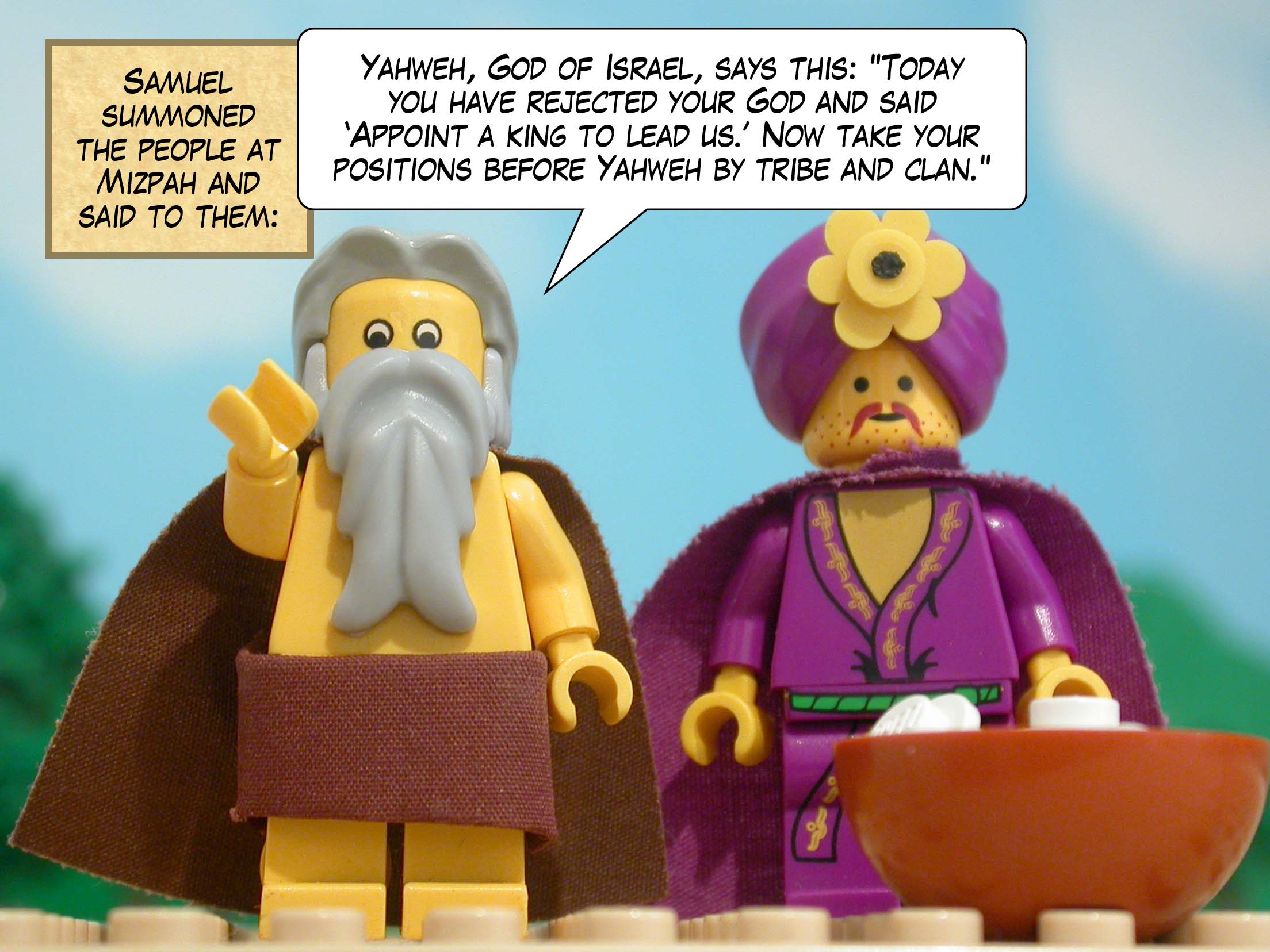 Samuel summoned the people at Mizpah and said to them, 'Yahweh, God of Israel, says this: Today you have rejected your God and said 'Appoint a king to lead us.' Now take your positions before Yahweh by tribe and clan. '