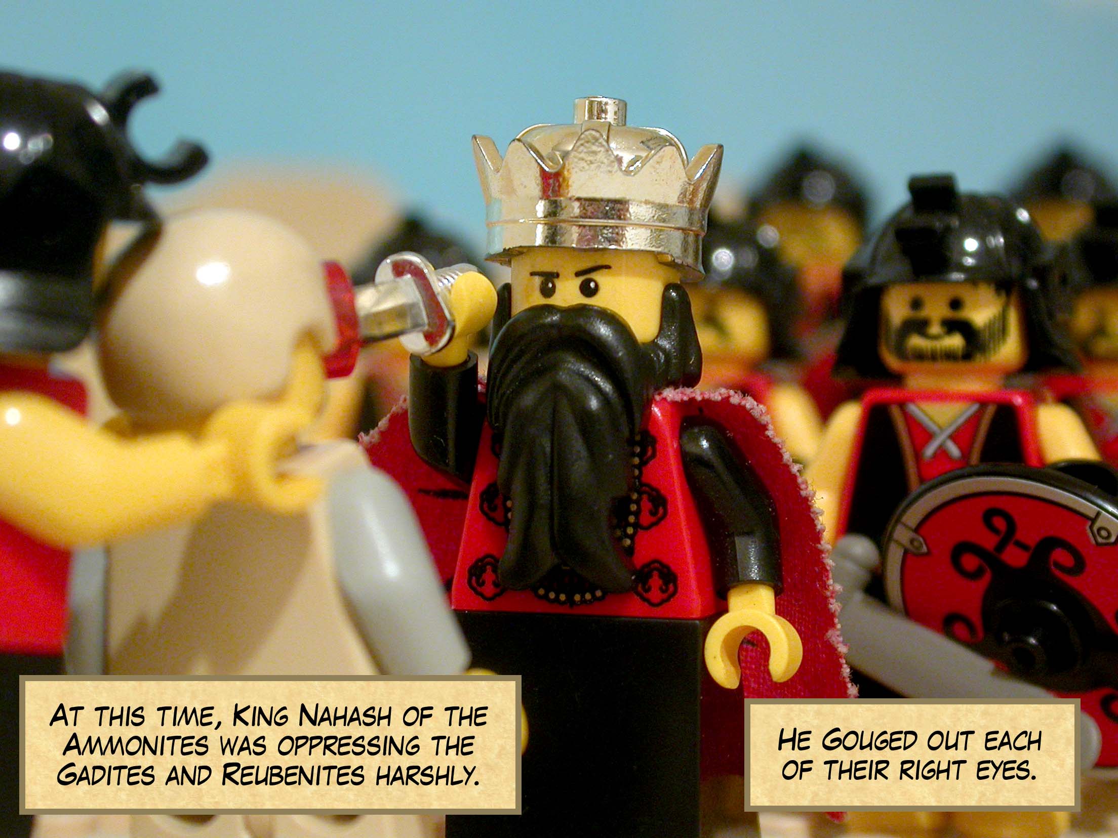 At this time, Nahash king of the Ammonites was oppressing the Gadites and Reubenites harshly, gouging out each of their right eyes.