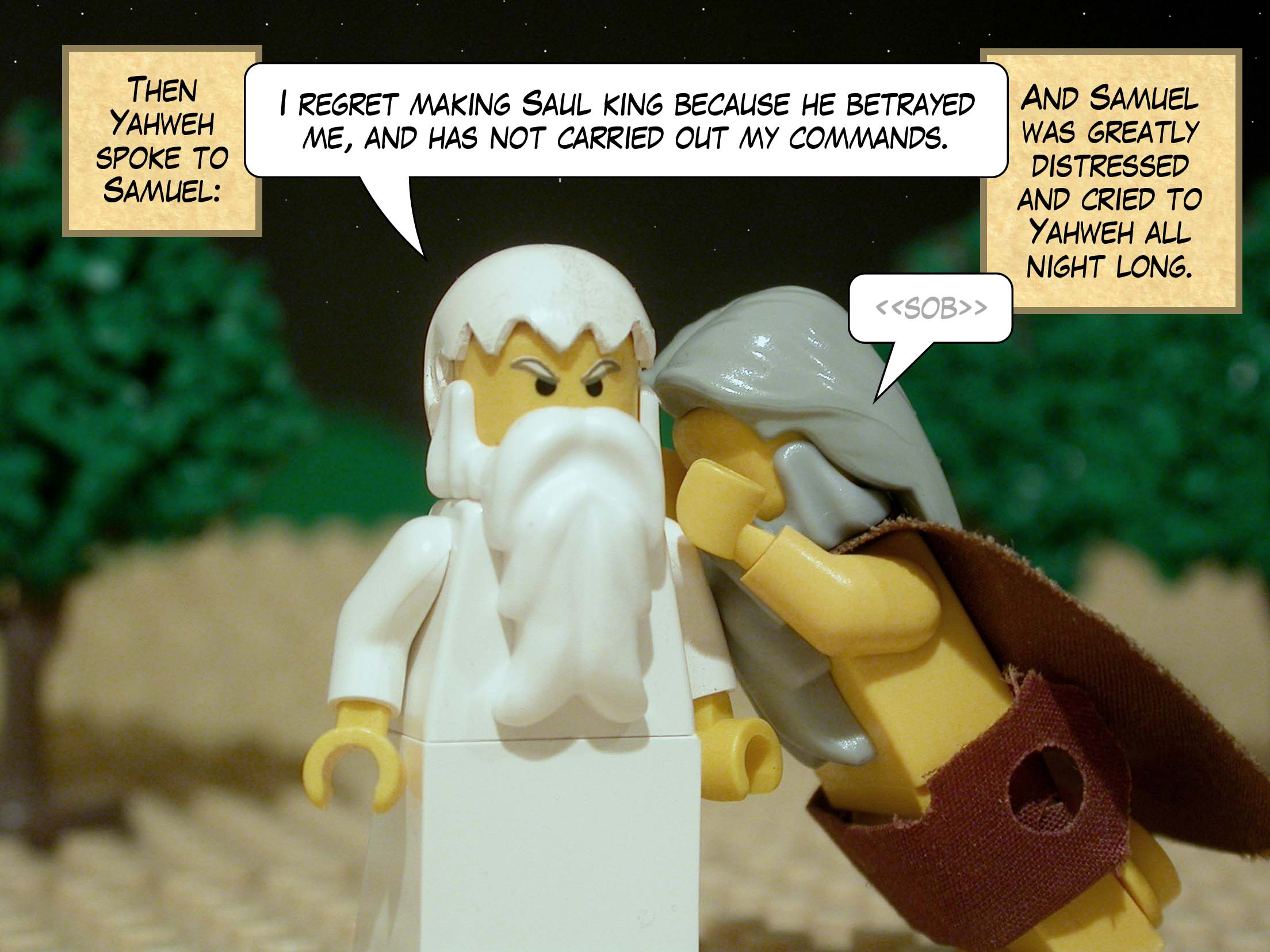 Then Yahweh spoke to Samuel: 'I regret making Saul king because he betrayed me, and has not carried out my commands.' And Samuel was greatly distressed and cried to Yahweh all night long.