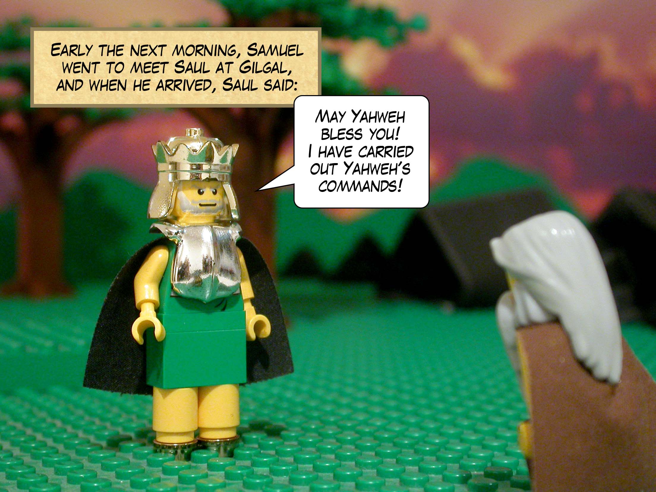 Early the next morning, Samuel went to meet Saul at Gilgal, and when he arrived, Saul said, 'May Yahweh bless you! I have carried out Yahweh's commands!'