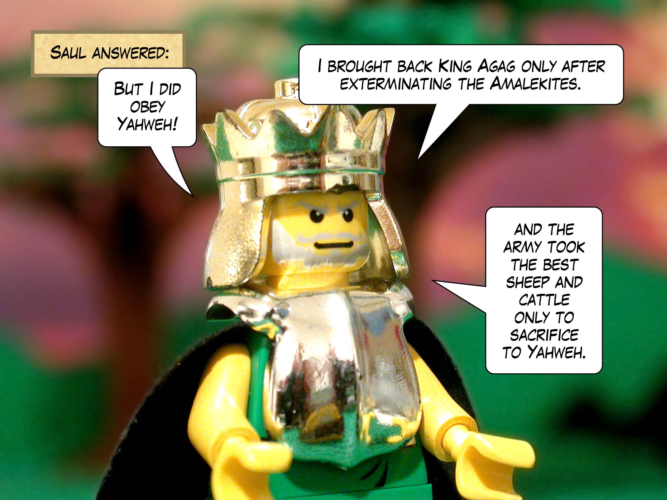 Saul answered, 'But I did obey Yahweh! I brought back King Agag only after exterminating the Amalekites, and the army took the best sheep and cattle only to sacrifice to Yahweh.'