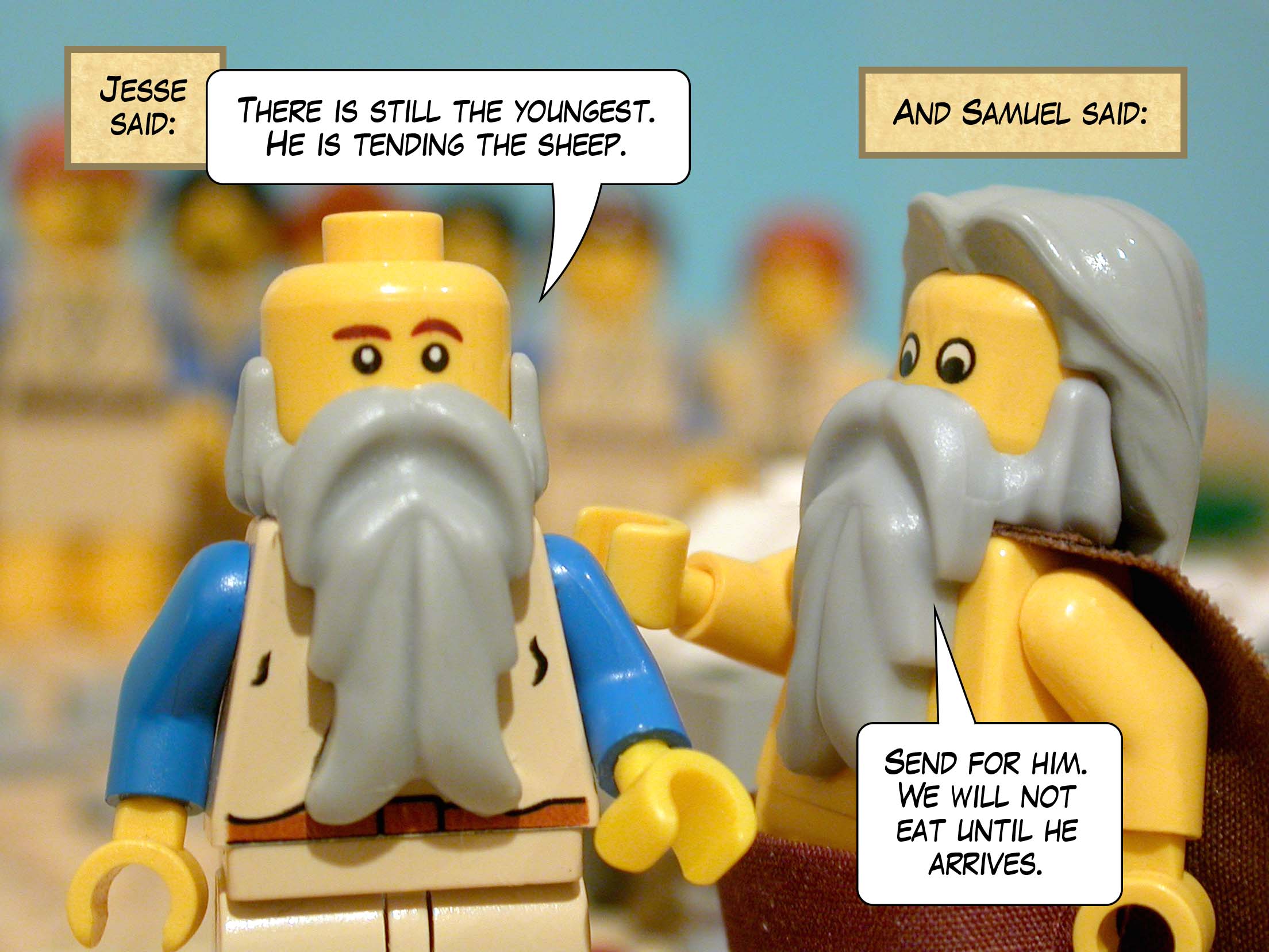 Jesse said, 'There is still the youngest. He is tending the sheep.' And Samuel said, 'Send for him. We will not eat until he arrives.'