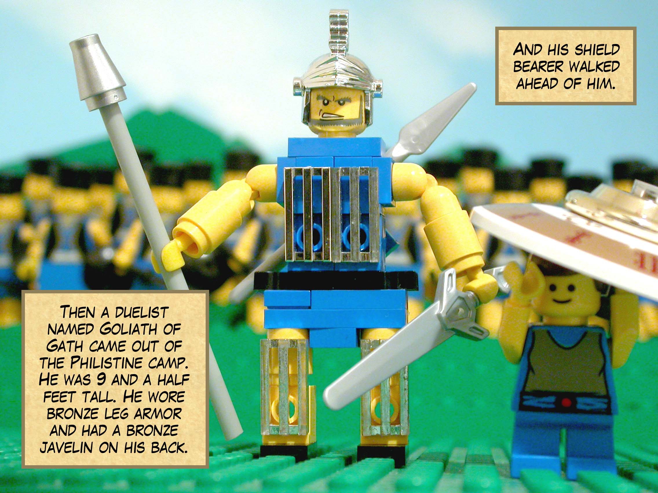 Then a duelist named Goliath of Gath came out of the Philistine camp. He was nine and a half feet tall with a bronze helmet and bronze body armor that weighed 5,000 shekels. He wore bronze leg armor and had a bronze javelin on his back. The shaft of his spear was like a weaver's beam, with its iron point weighing 600 shekels. And his shield bearer walked ahead of him.