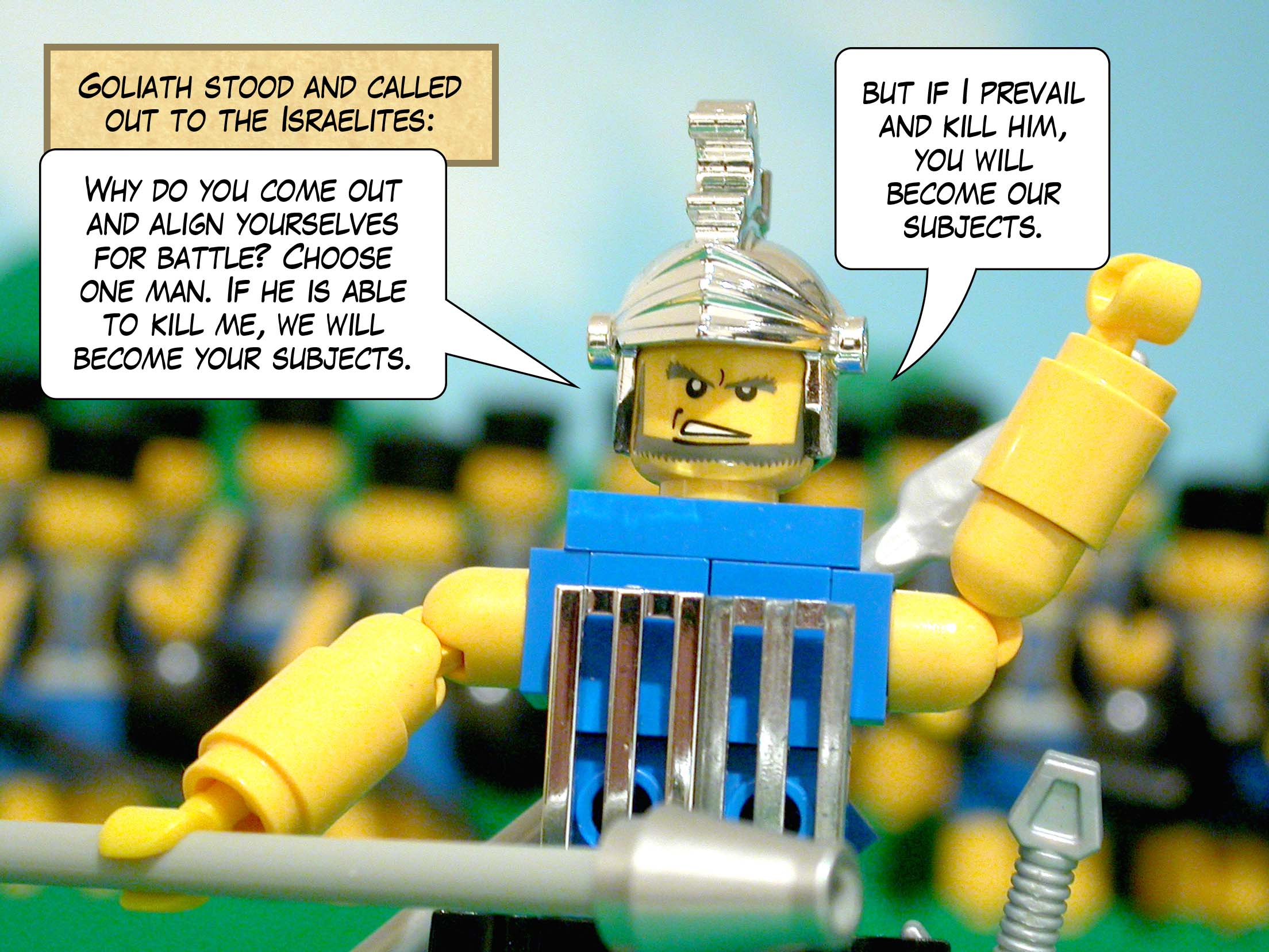 Goliath stood and called out to the Israelites, 'Why do you come out and align yourselves for battle? Choose one man. If he is able to kill me, we will become your subjects, but if I prevail and kill him, you will become our subjects.'