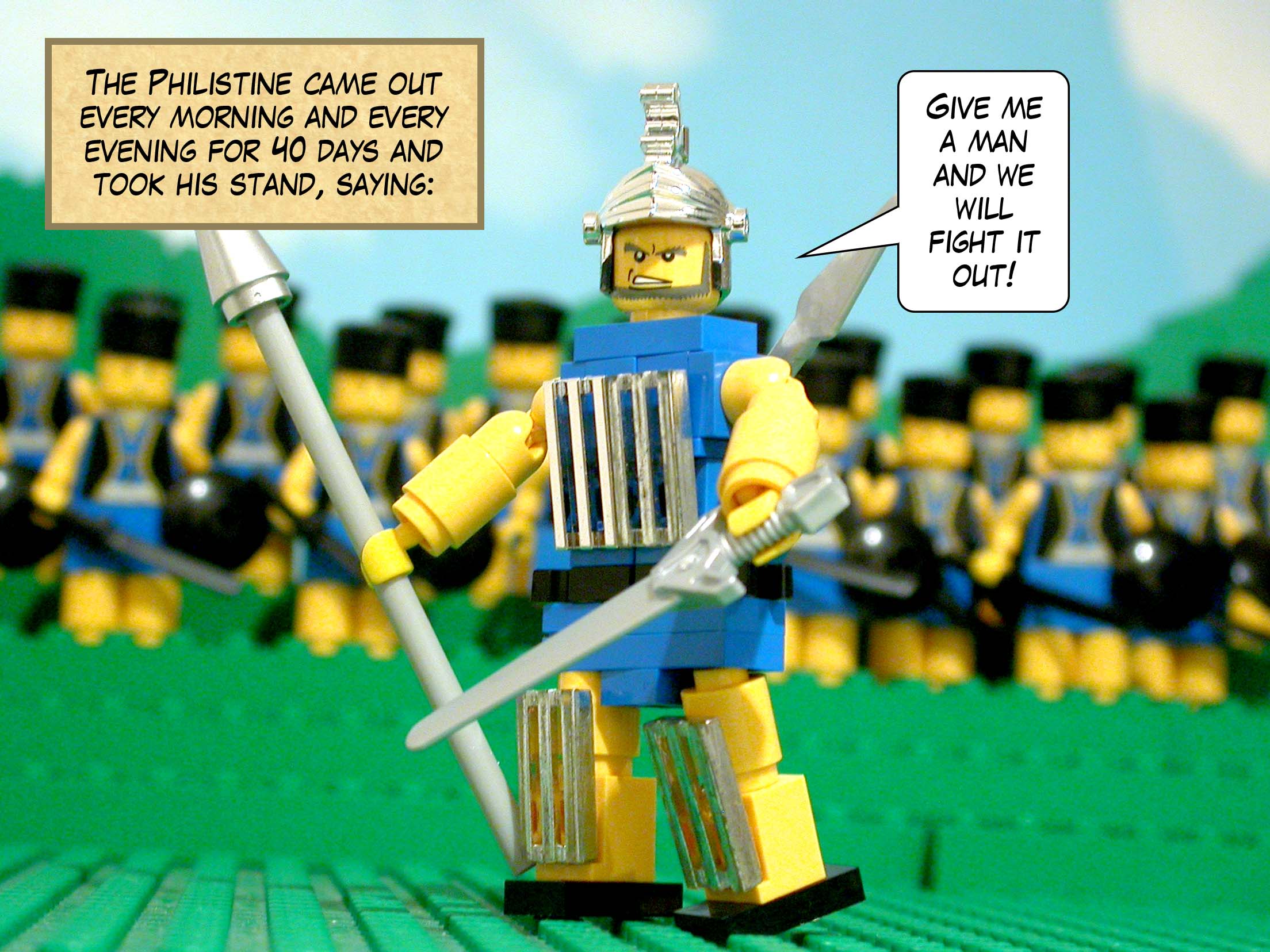 The Philistine came out every morning and every evening for forty days and took his stand. 'Give me a man,' he said, 'and we will fight it out!'
