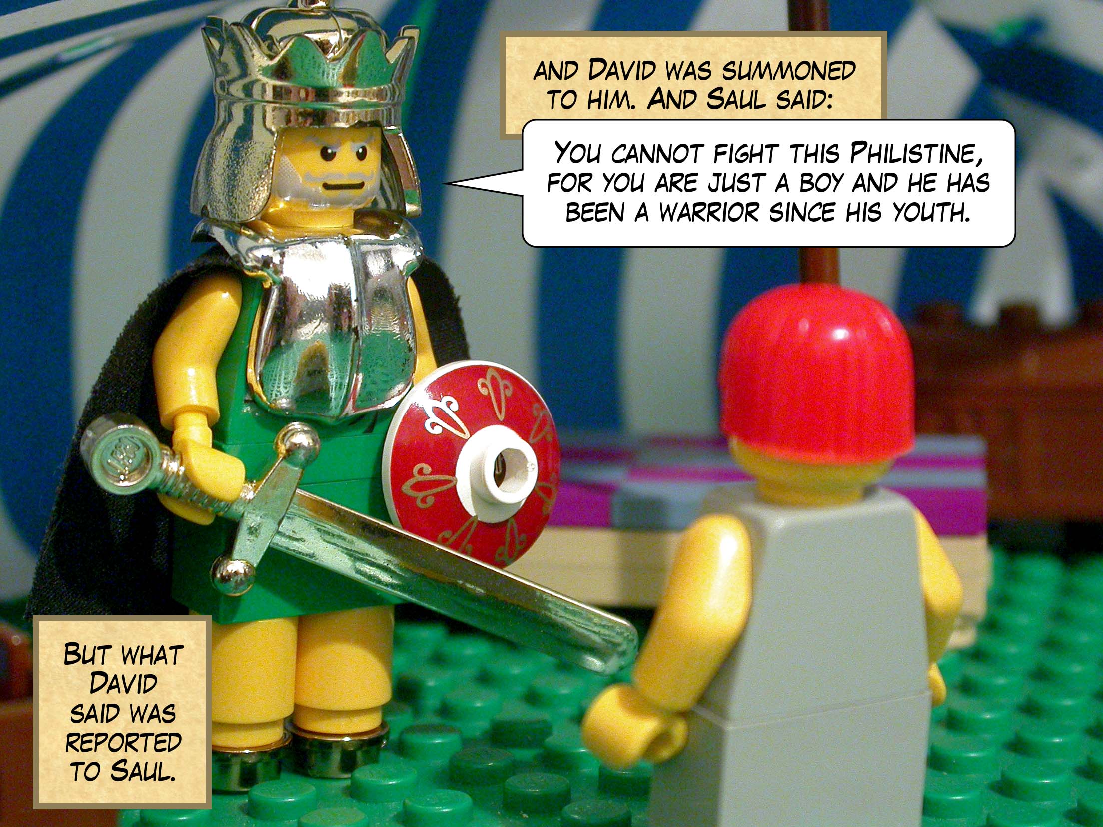 But what David said was reported to Saul, and David was summoned to him. And Saul said, 'You cannot go against this Philistine and fight him, for you are just a boy and he has been a warrior since his youth.'
