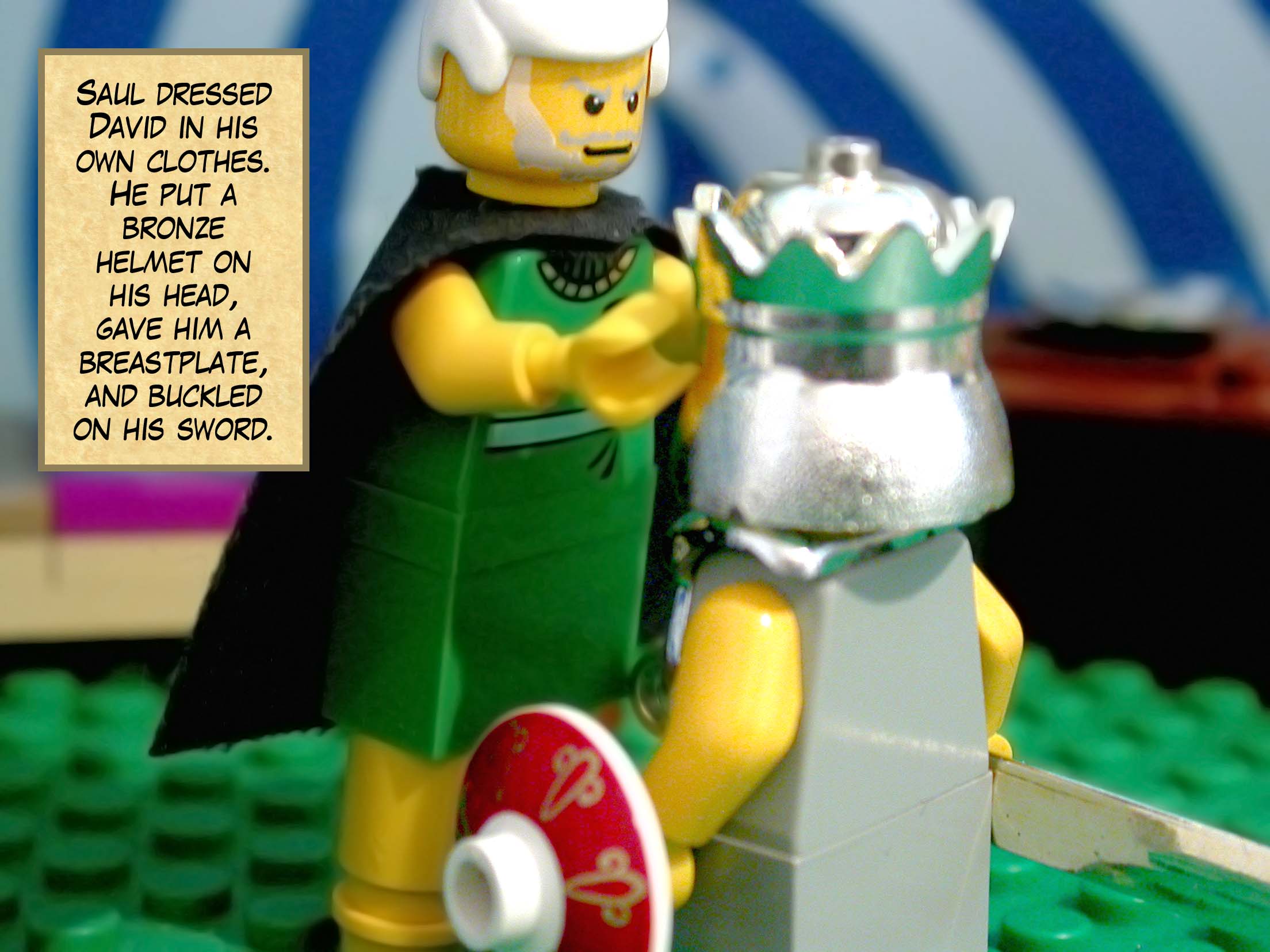 Saul dressed David in his own clothes. He put a bronze helmet on his head, gave him a breastplate, and buckled on his sword.