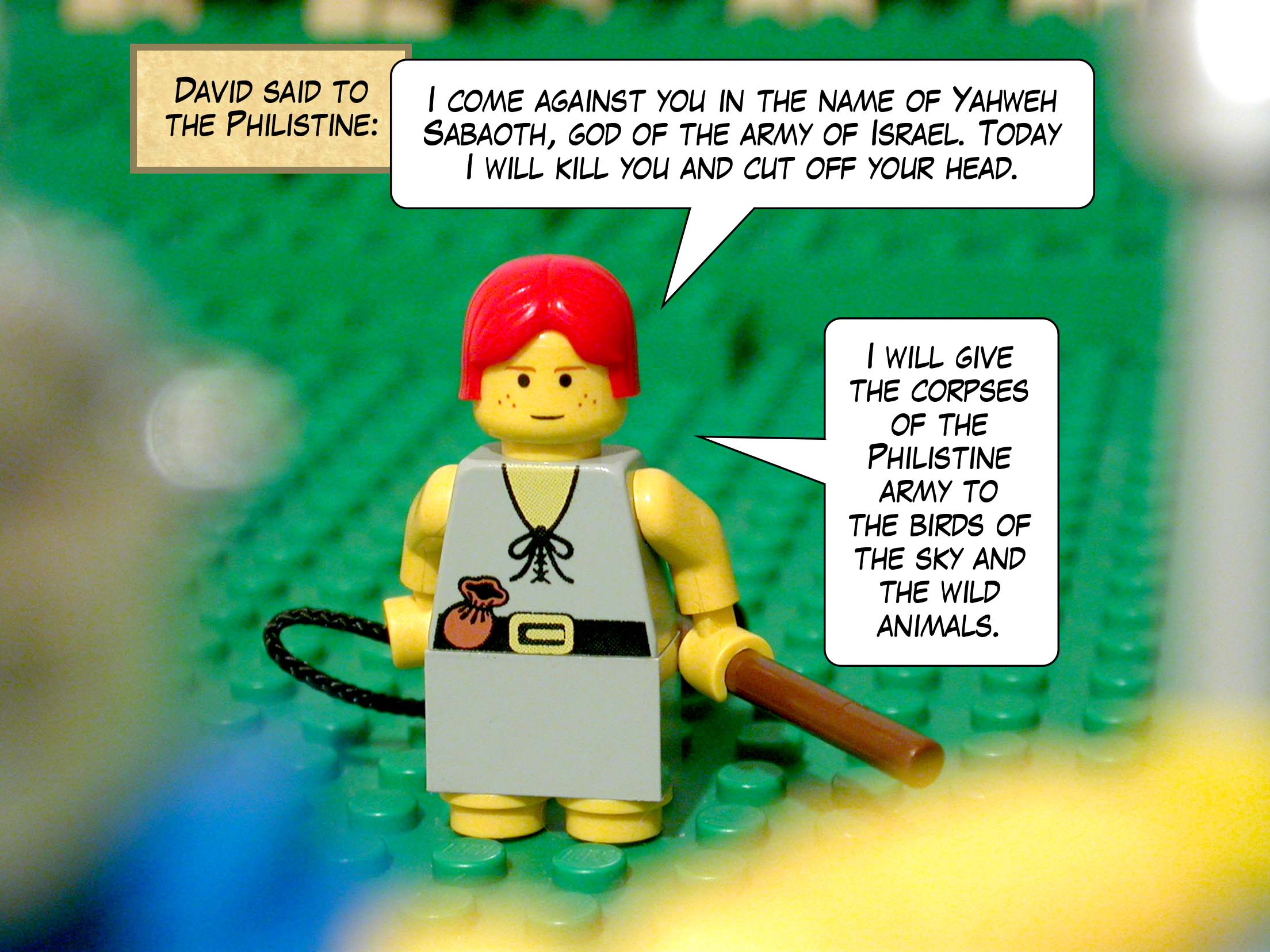 David said to the Philistine, 'I come against you in the name of Yahweh Sabaoth, god of the army of Israel. Today I will kill you and cut off your head. I will give the corpses of the Philistine army to the birds of the sky and the wild animals.'