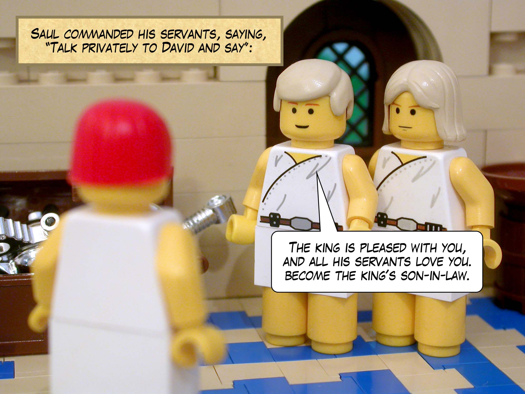 Saul commanded his servants, saying, 'Talk privately to David and say, "The king is pleased with you, and all his servants love you, so become the king's son-in-law.'" And they repeated these words to David.
