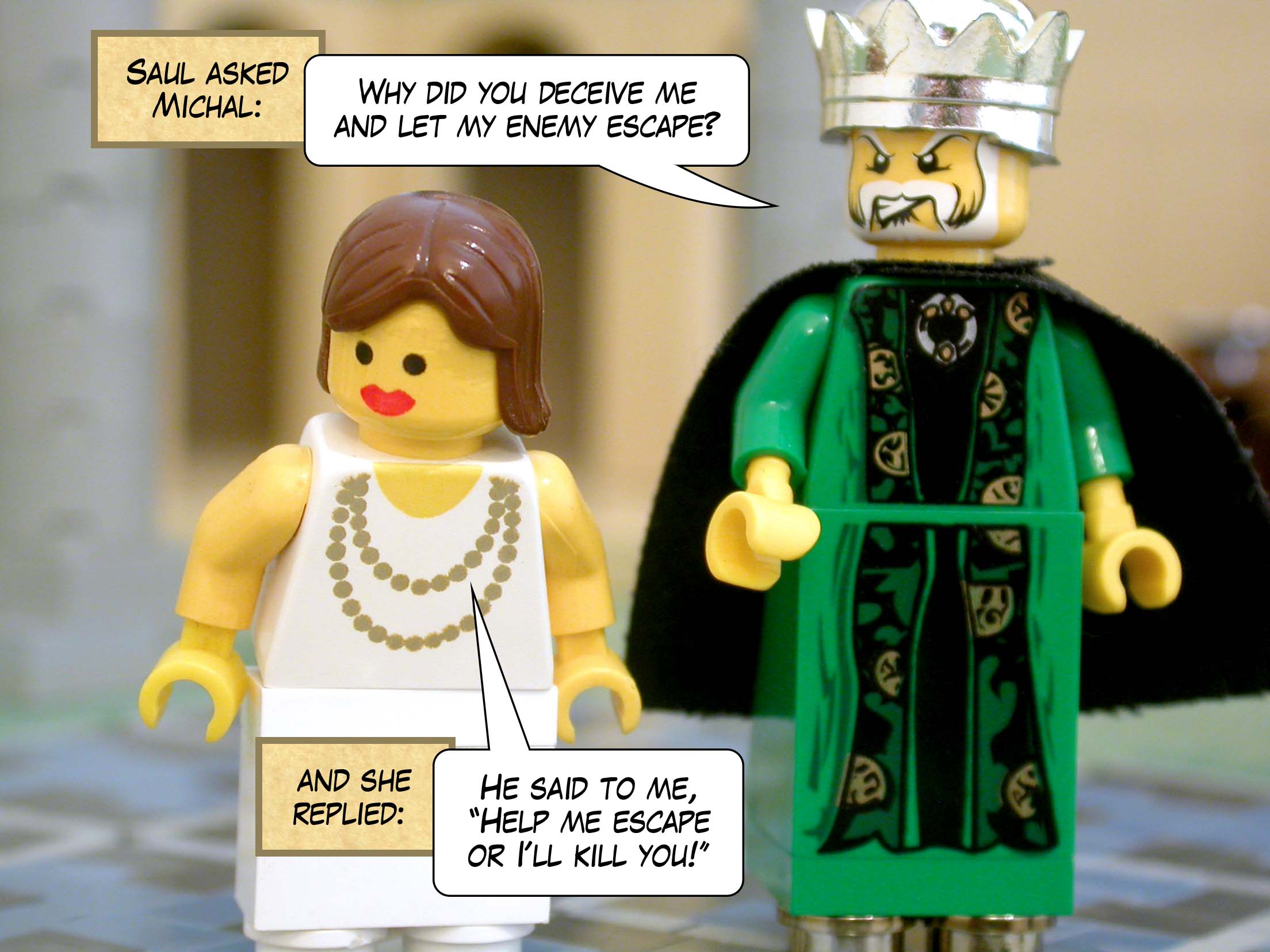 Saul asked Michal, 'Why did you deceive me and let my enemy escape?' and she replied, 'He said to me, "Help me escape or I'll kill you!"'