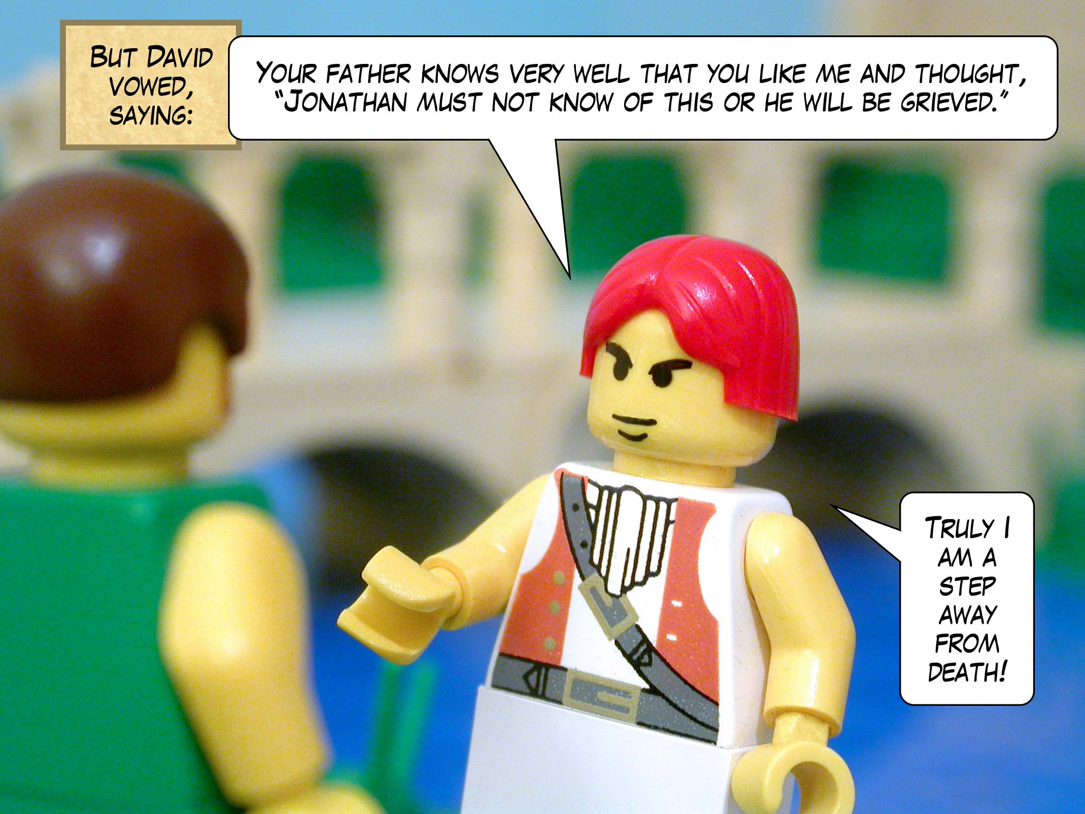 But David vowed, saying, 'Your father knows very well the fact that you like me and thought, "Jonathan must not know of this or he will be grieved." Truly I am a step away from death!'