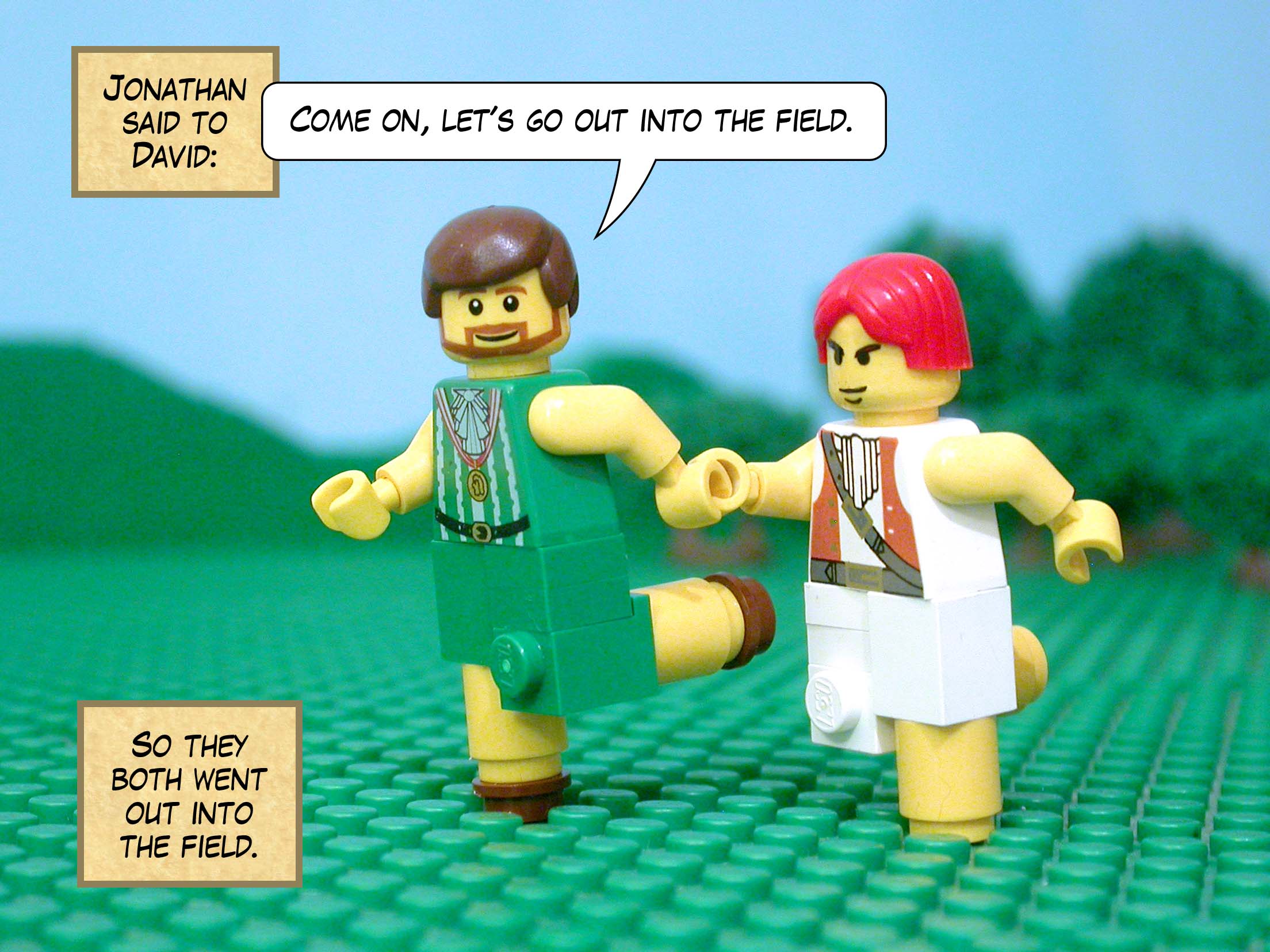 Jonathan said to David, 'Come on, let's go out into the field.' So they both went out into the field.