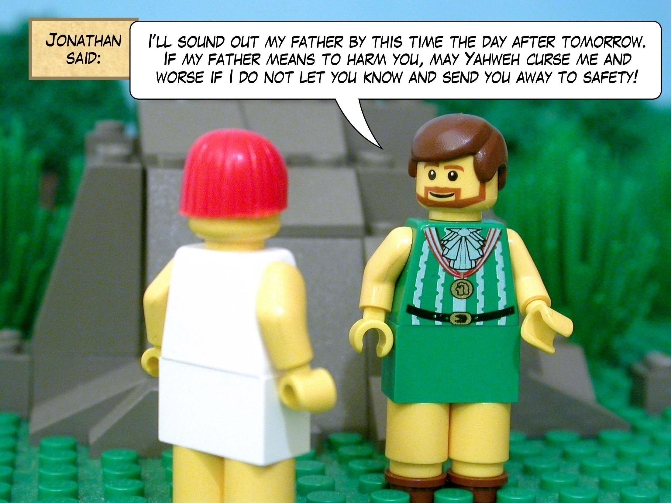 Jonathan said, 'I will sound out my father by this time the day after tomorrow. If my father means to harm you, may Yahweh curse me and worse if I do not let you know and send you away to safety!'