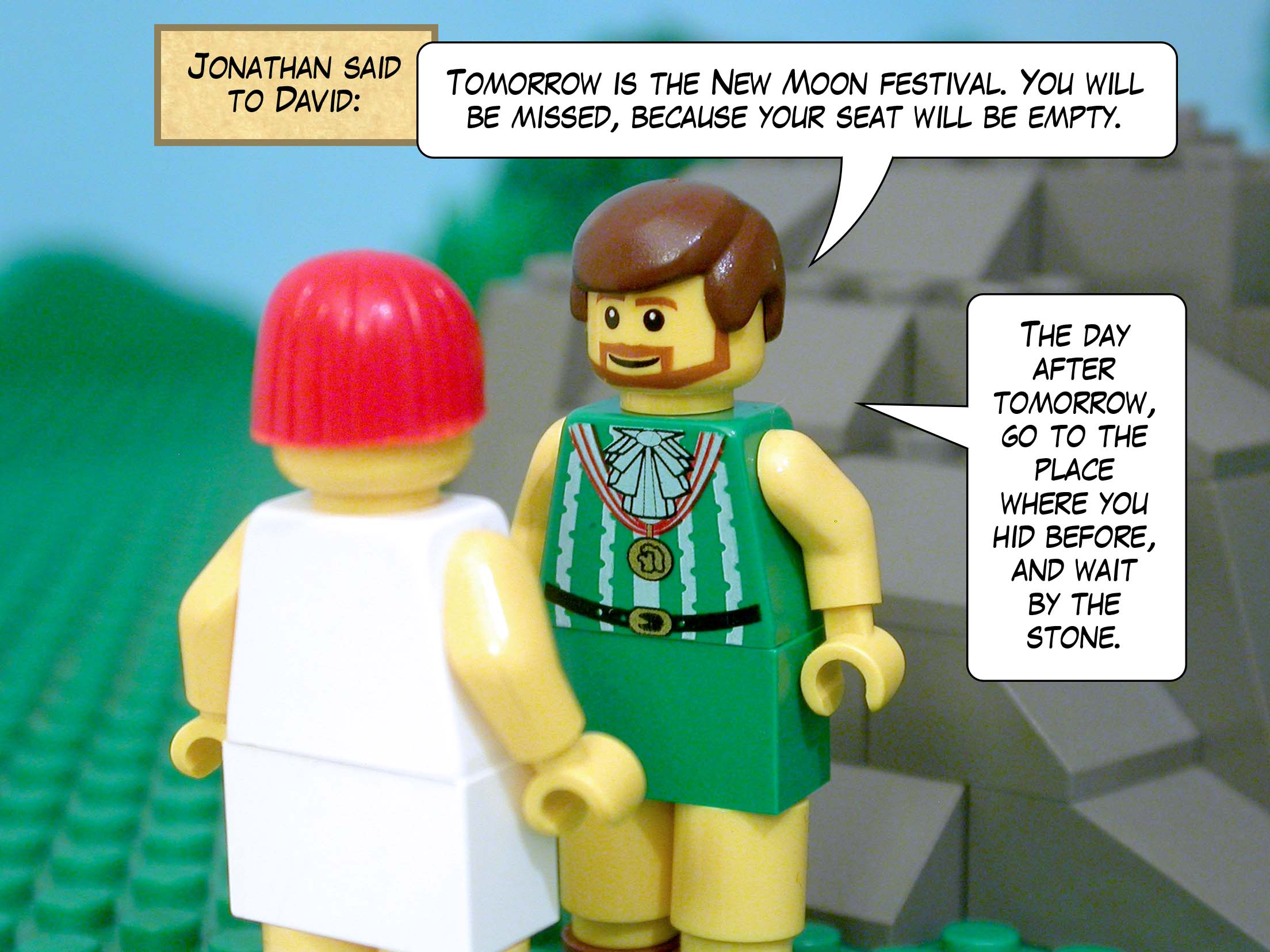 Jonathan said to David, 'Tomorrow is the New Moon festival. You will be missed, because your seat will be empty. The day after tomorrow, go to the place where you hid before, and wait by the stone.'