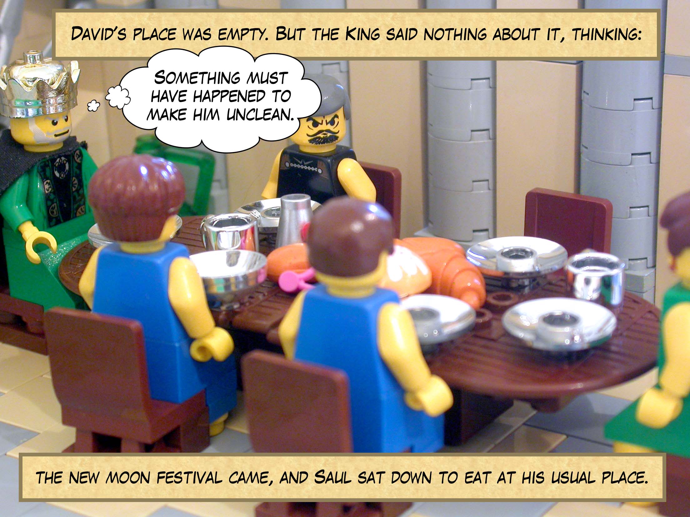 So David hid in the field, and when the new moon festival came, the king sat down to eat at his usual place, but David's place was empty. But Saul said nothing about it that day, thinking 'Something must have happened to make him unclean.'