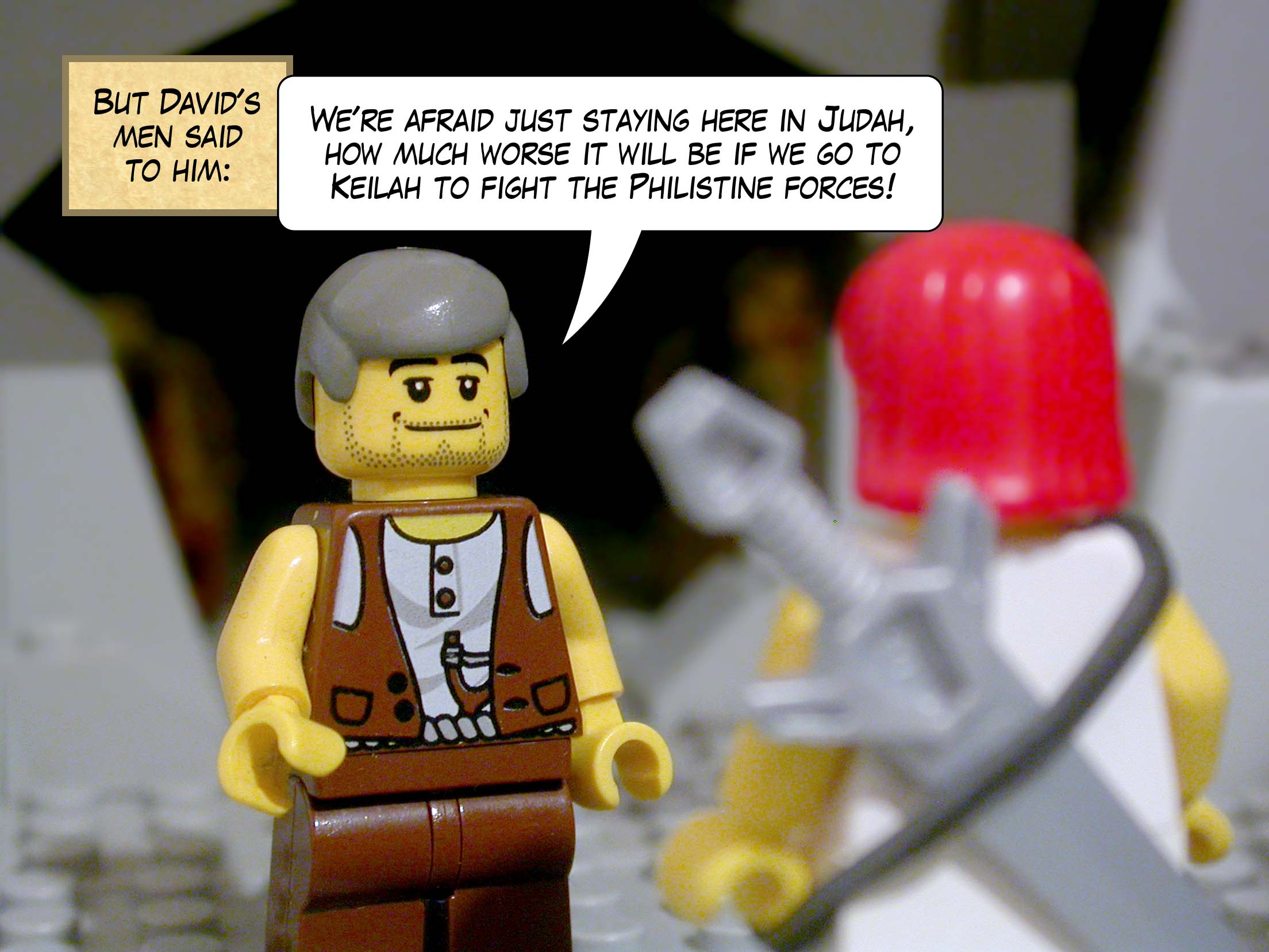 But David's men said to him, 'We're afraid just staying here in Judah, how much worse it will be if we go to Keilah to fight the Philistine forces!'