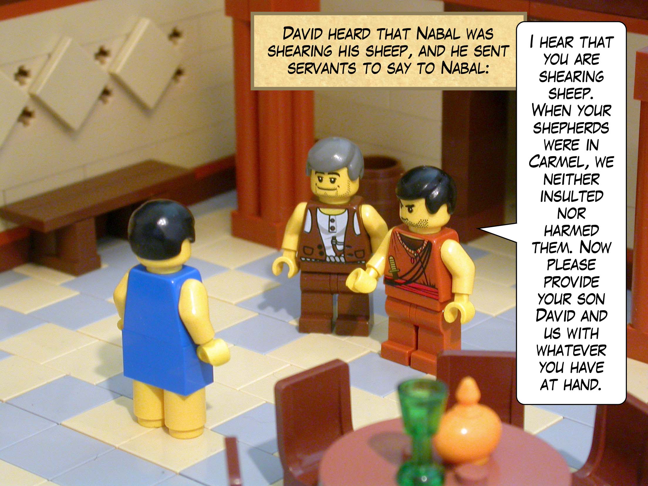 David heard that Nabal was shearing his sheep, and he sent servants to say to Nabal, 'I hear that you are shearing sheep. When your shepherds were in Carmel, we neither insulted nor harmed them. Now please provide your son David and us with whatever you have at hand.'