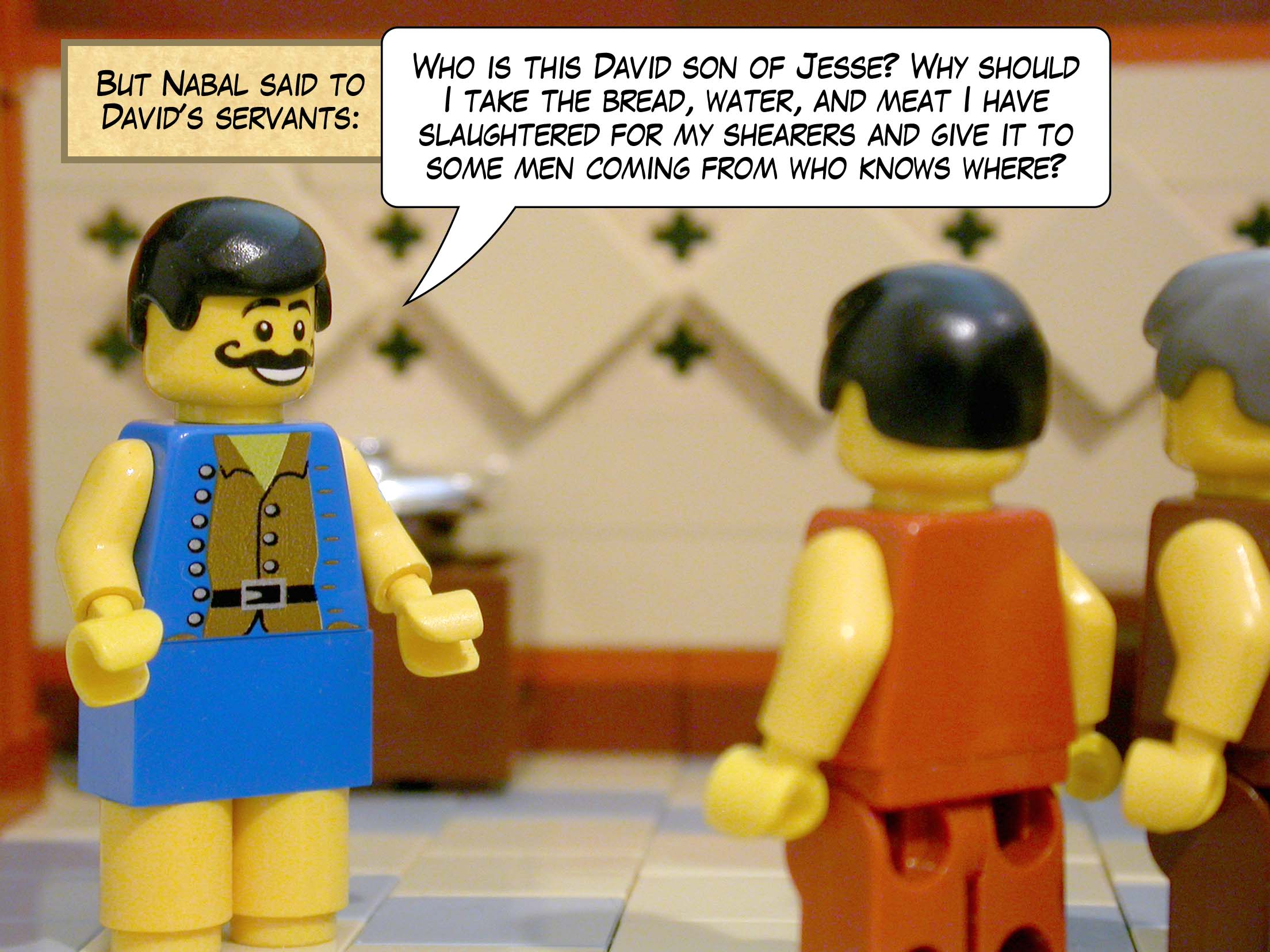 But Nabal said to David's servants, 'Who is this David son of Jesse? Why should I take the bread, water, and meat I have slaughtered for my shearers and give it to some men coming from who knows where?'