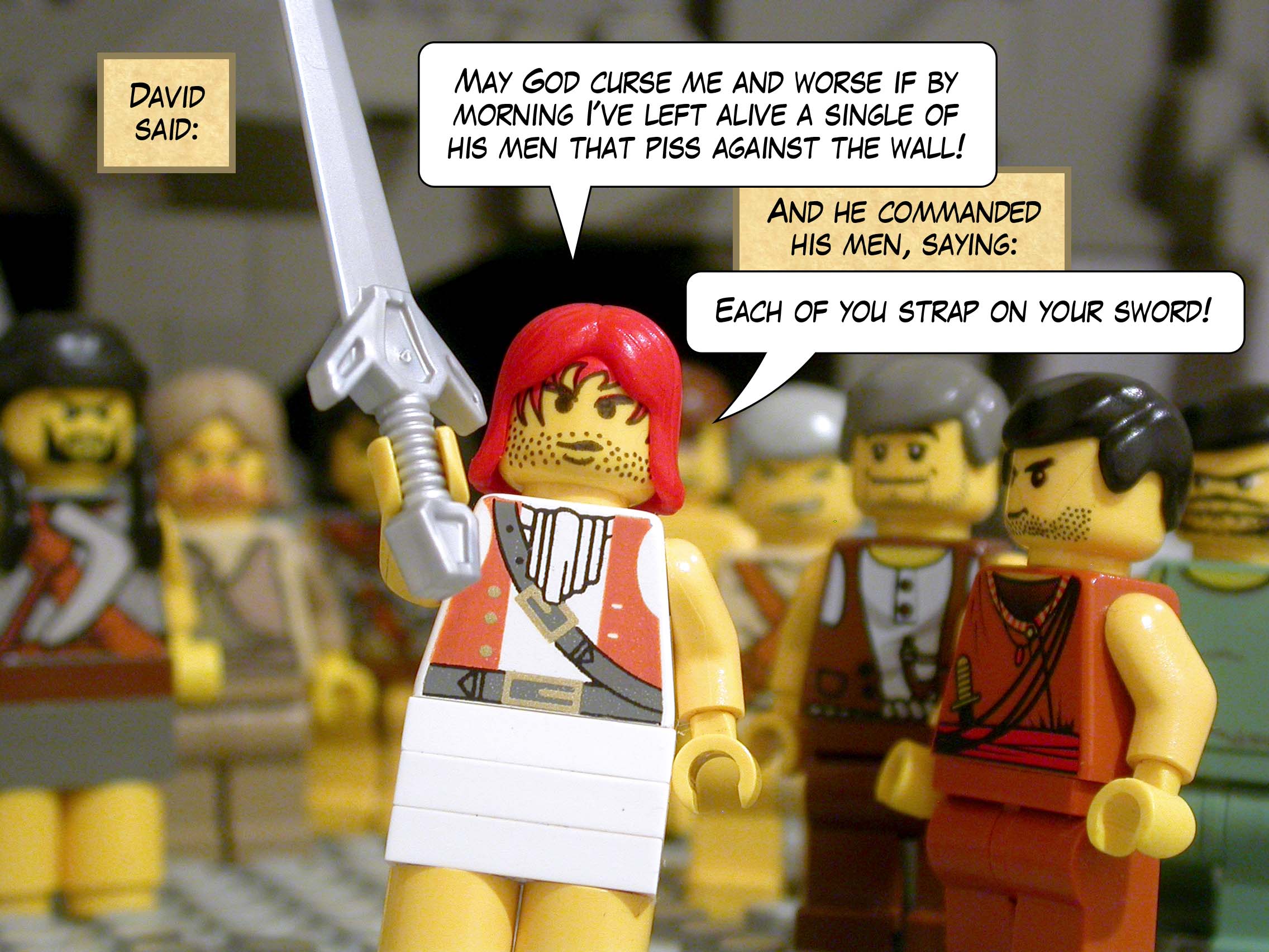 David said, 'May God curse me and worse if by morning I've left alive a single of his men that piss against the wall!' And he commanded his men, saying, 'Each of you strap on your sword!'