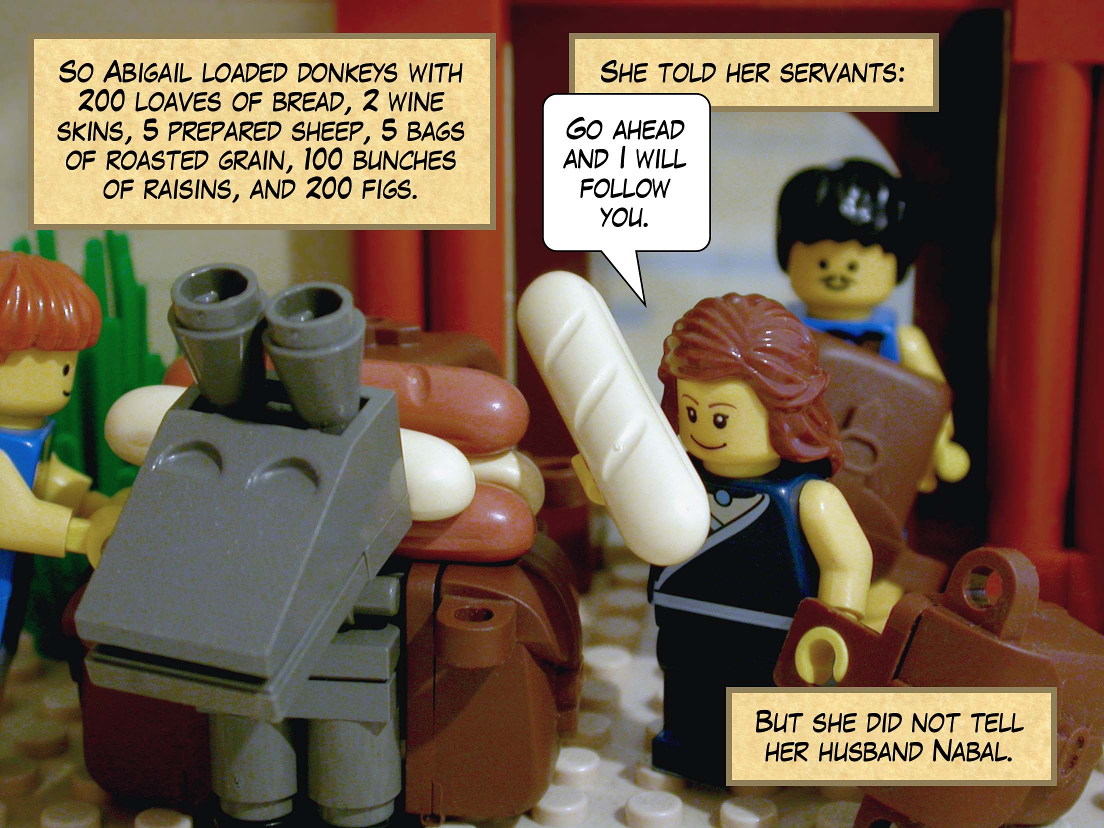 So Abigail loaded donkeys with 200 loaves of bread, two wine skins, five prepared sheep, five bags of roasted grain, 100 bunches of raisins, and 200 figs. She told her servants, 'Go ahead and I will follow you.' But she did not tell her husband Nabal.