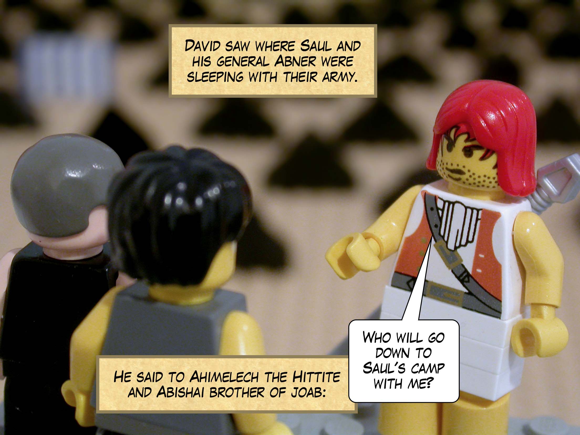 David set out and came and saw the place where Saul and his general Abner were sleeping with the army camped all around them. He said to Ahimelech the Hittite and Abishai brother of Joab, 'Who will go down to Saul's camp with me?'