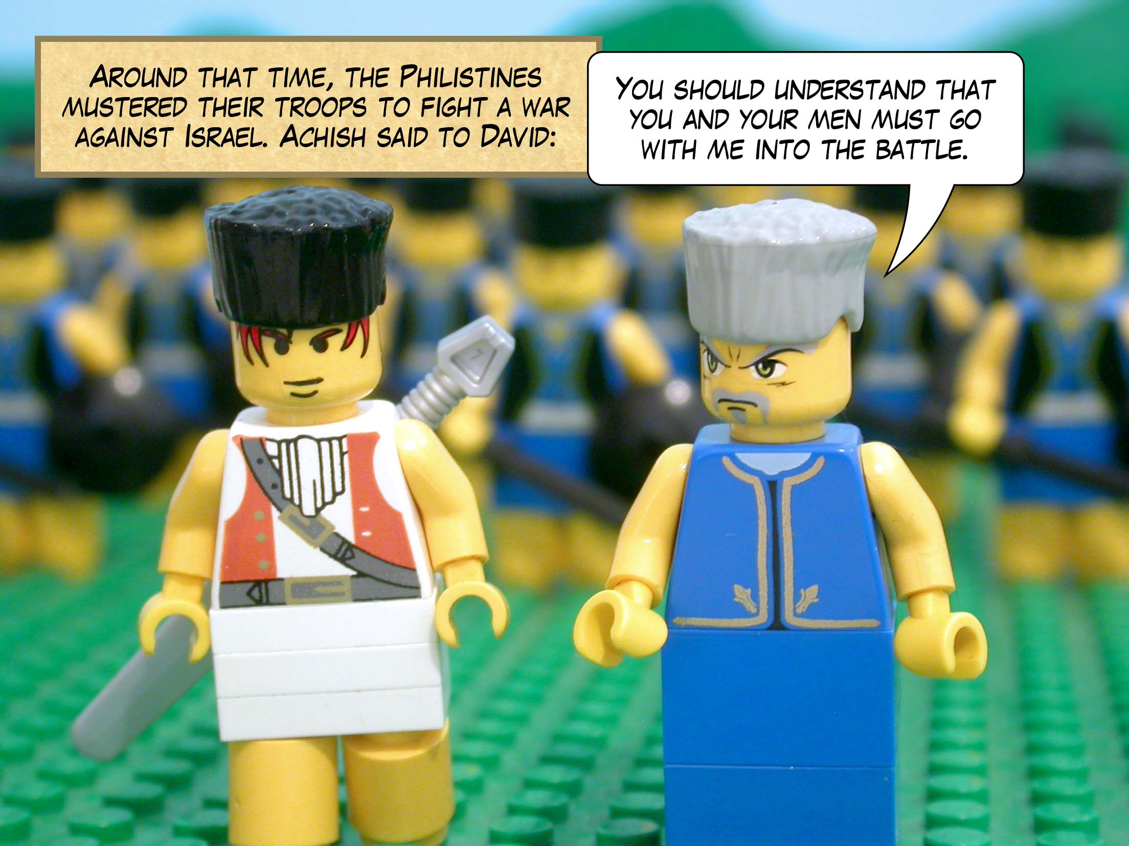 Around that time, the Philistines mustered their troops to fight a war against Israel. Achish said to David, 'You should understand that you and your men must go with me into the battle.'