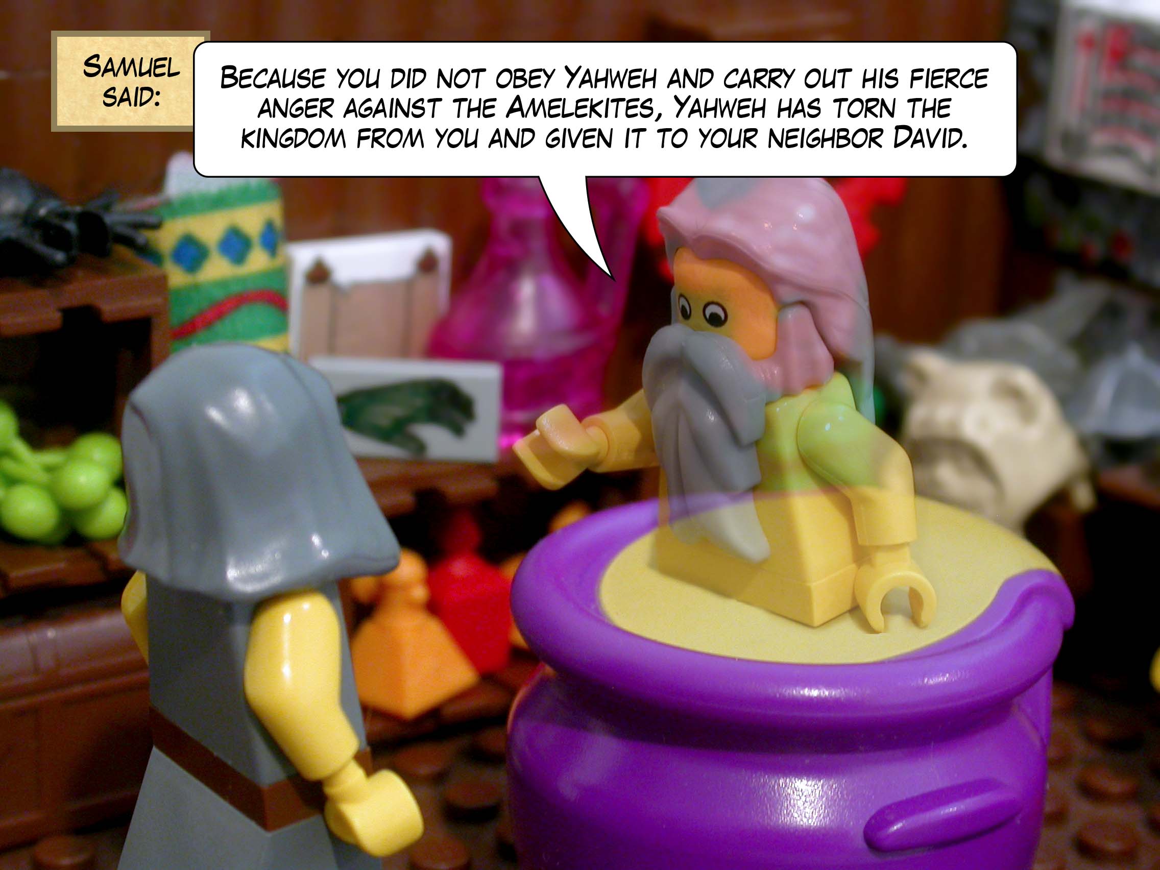 Samuel said, 'Because you did not obey Yahweh and carry out his fierce anger against the Amelekites, Yahweh has torn the kingdom from you and given it to your neighbor David.'