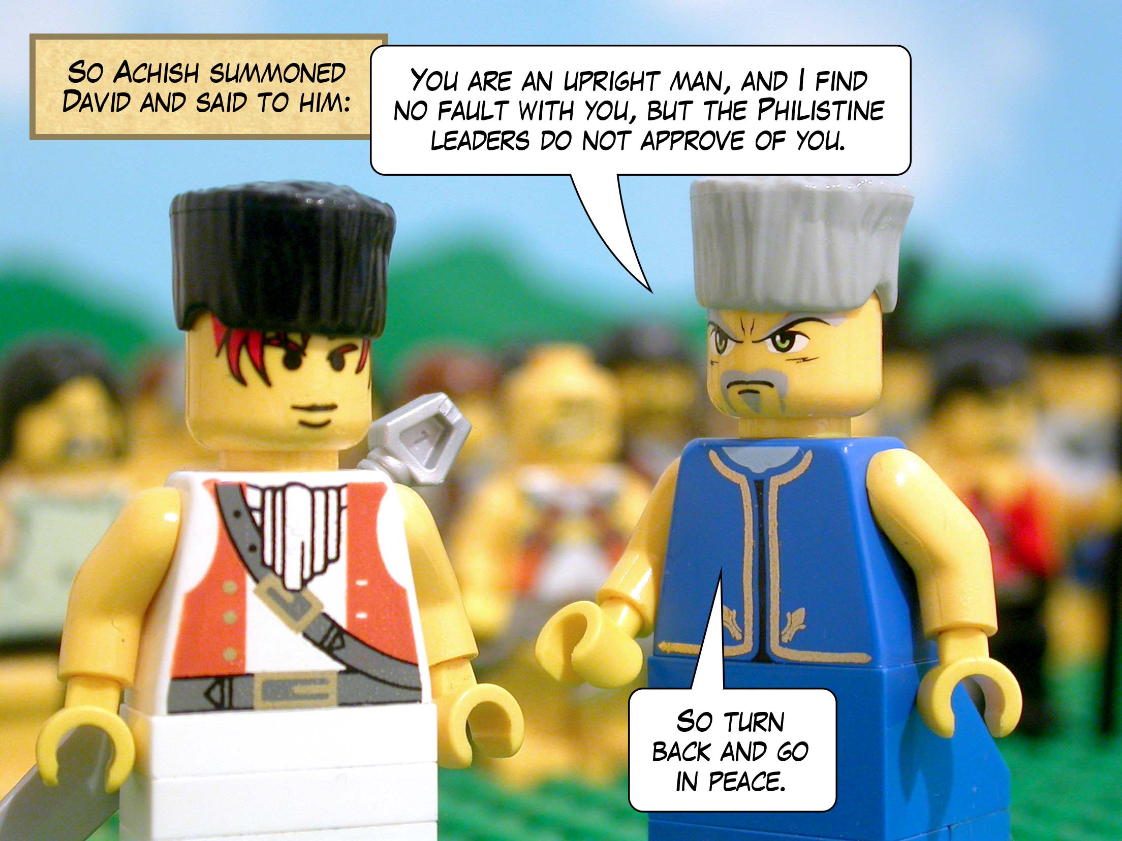 So Achish summoned David and said to him, 'You are an upright man, and I find no fault with you, but the Philistine leaders do not approve of you. So turn back and go in peace.'