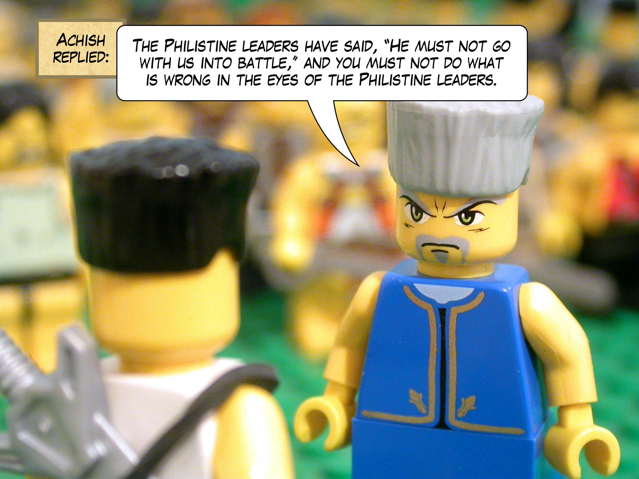 Achish replied, 'The Philistine leaders have said, "He must not go with us into battle," and you must not do what is wrong in the eyes of the Philistine leaders.'