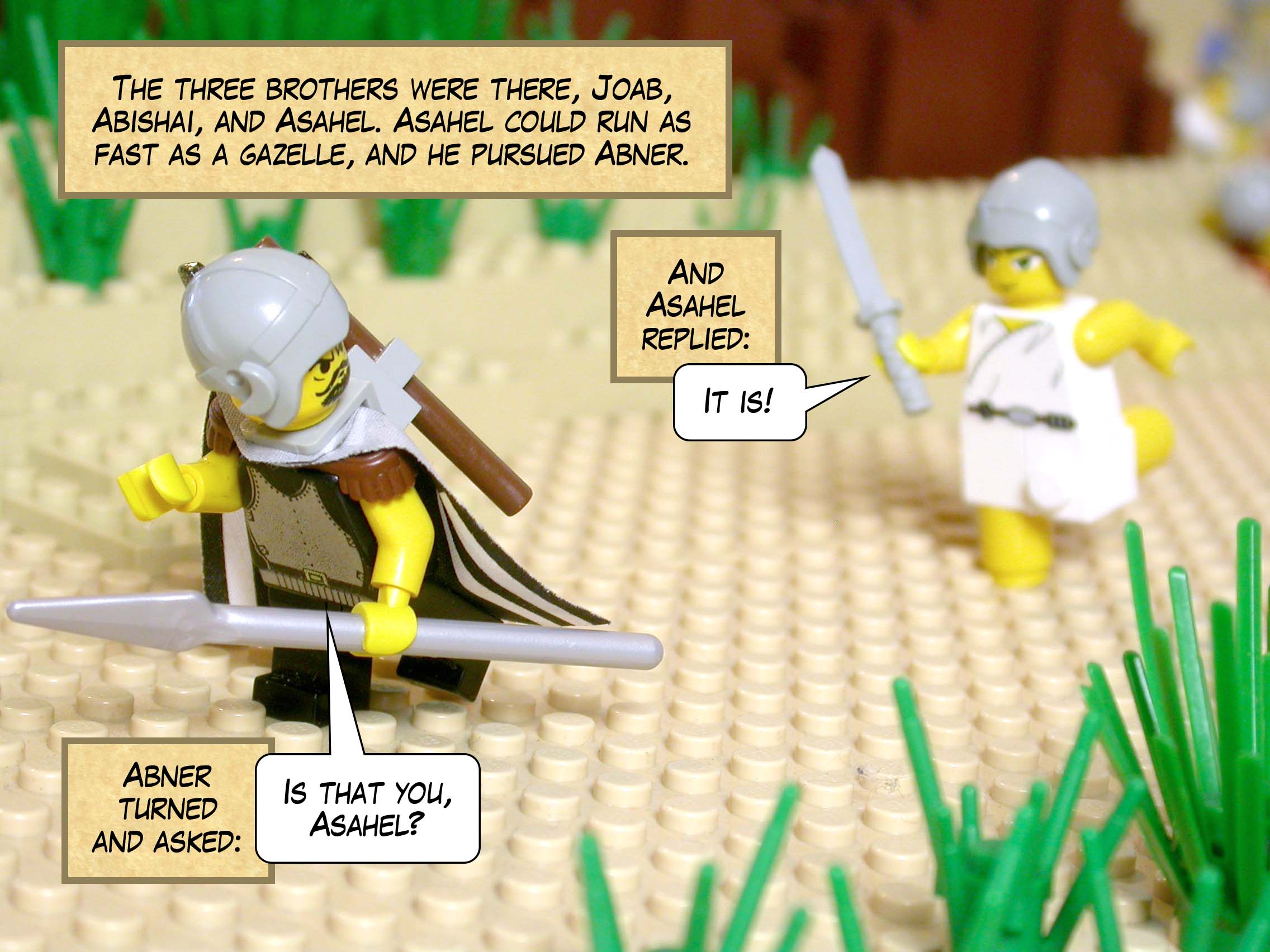 The three brothers were there, Joab, Abishai, and Asahel. Asahel could run as fast as a gazelle, and as he pursued Abner, Abner turned and asked, 'Is that you, Asahel?' And Asahel replied, 'It is!'