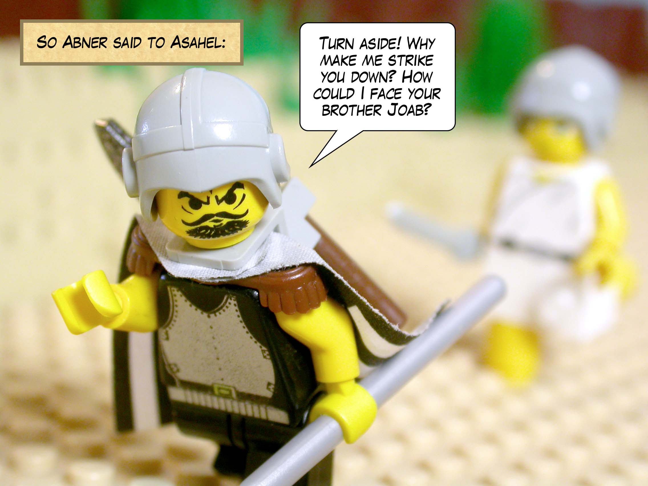 So Abner said to Asahel, 'Turn aside! Why make me strike you down? How could I face your brother Joab?'